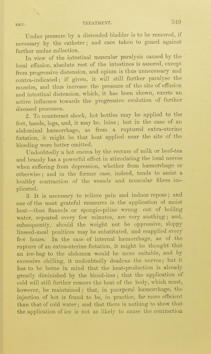 Undue pressure by a clistencled bladder is to be removed, if necessary by the catheter; and care taken to guard against further undue collection. In view of the intestinal muscular paralysis caused by the local effusion, absolute rest of the intestines is assured, except from progressive distension, and opium is thus unnecessary and contra-indicated; if given, it will still further paralyse the muscles, and thus increase the pressure of the site of effusion and intestinal distension, which, it has been shown, exerts an active influence towards the progressive evolution of further diseased processes. 2. To counteract shock, hot bottles may be applied to the feet, hands, legs, and, it may be, loins ; but in the case of an abdominal haemorrhage, as from a ruptured extra-uterine foetation, it might be that heat applied near the site of the bleeding were better omitted. Undoubtedly a hot enema by the rectum of milk or beef-tea and brandy has a powerful effect in stimulating the local nerves when suffering from depression, whether from hasmorrhage or otherwise ; and in the former case, indeed, tends to assist a healthy contraction of the vessels and muscular fibres im- plicated. 3. It is necessary to relieve pain and induce repose; and one of the most grateful measures is the application of moist heat—thus flannels or spongio-piline wrung out of boiling water, repeated every few minutes, are very soothing ; and, subsequently, should the weight not be oppressive, sloppy linseed-meal poultices may be substituted, and reapplied every few hours. In the case of internal ha3morrhage, as of the rupture of an extra-uterine foetation, it might be thought that an ice-bag to the abdomen would be more suitable, and by excessive chilling, it undoubtedly deadens the nerves; but it has to be borne in mind that the heat-prod action is already greatly diminished by the blood-loss ; that the application of cold will still further remove the heat of the body, which must, however, be maintained ; that, in puerperal heemorrhage, the injection of hot is found to be, in practice, far more efiicient than that of cold water ; and that there is nothing to show that the application of ice is not as likely to cause the contraction