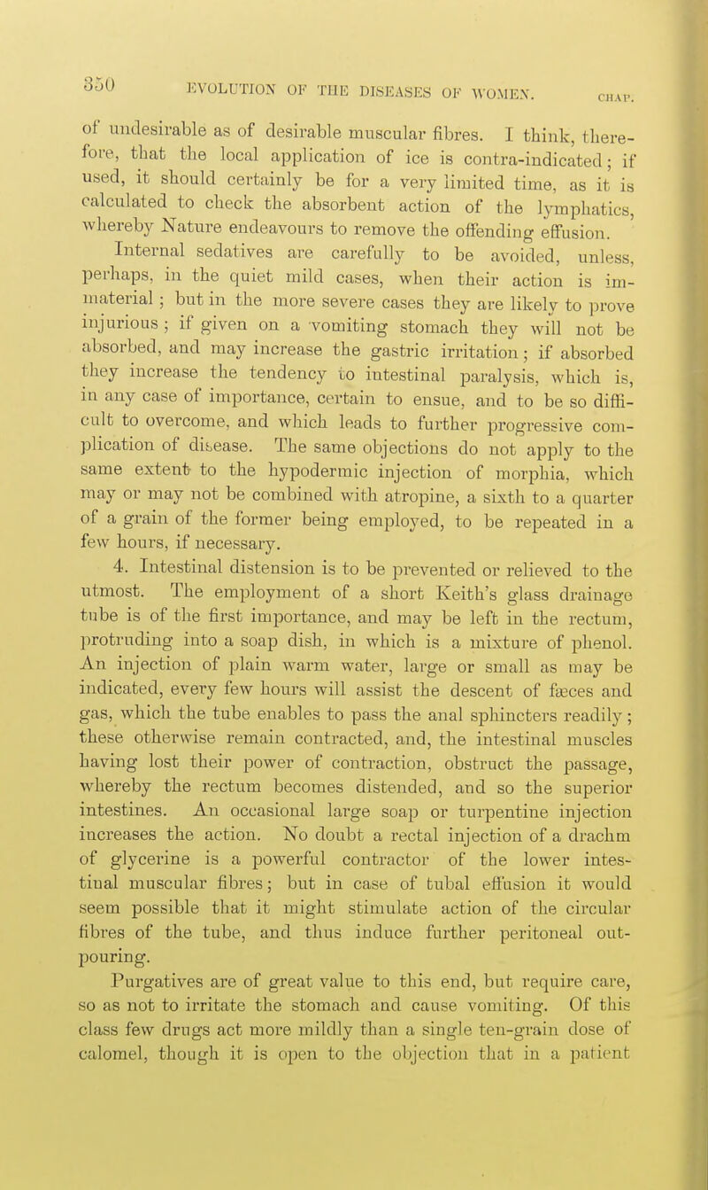 CHAP. of undesirable as of desirable muscular fibres. I think, there- fore, that the local application of ice is contra-indicated; if used, it should certainly be for a very limited time, as it is calculated to check the absorbent action of the lymphatics, whereby Nature endeavours to remove the offending effusion. Internal sedatives are carefully to be avoided, unless, perhaps, in the quiet mild cases, when their action is im- material ; but in the more severe cases they are likely to prove injurious ; if given on a vomiting stomach they will not be absorbed, and may increase the gastric irritation; if absorbed they increase the tendency to intestinal paralysis, which is, in any case of importance, certain to ensue, and to be so diffi- cult to overcome, and which leads to further progressive com- plication of disease. The same objections do not apply to the same extent to the hypodermic injection of morphia, which may or may not be combined with atropine, a sixth to a quarter of a grain of the former being employed, to be repeated in a few hours, if necessary. 4. Intestinal distension is to be prevented or relieved to the utmost. The employment of a short Keith's glass drainage tube is of the first inqjortance, and may be left in the rectum, protruding into a soap dish, in which is a mixture of phenol. An injection of plain warm water, large or small as may be indicated, every few hours will assist the descent of faeces and gas, which the tube enables to pass the anal sphincters readily; these otherwise remain contracted, and, the intestinal muscles having lost their power of contraction, obstruct the passage, whereby the rectum becomes distended, and so the superior intestines. An occasional large soap or turpentine injection increases the action. No doubt a rectal injection of a di-achm of glycerine is a powerful contractor of the lower intes- tinal muscular fibres; but in case of tubal effusion it would seem possible that it might stimulate action of the circular fibres of the tube, and thus induce further peritoneal out- pouring. Purgatives are of great value to this end, but require care, so as not to irritate the stomach and cause vomiting. Of this class few drugs act more mildly than a single ten-grain dose of calomel, though it is open to the objection that in a patient