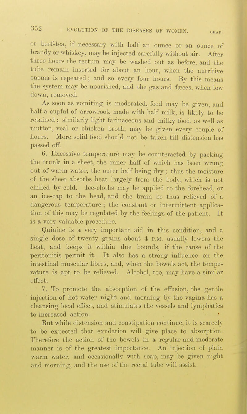 CHAP. or beef-tea, if necessary with half an ounce or an ounce of brandy or whiskey, may be injected carefully without air. After three hours the rectum may be washed out as before, and the tube remain inserted for about an hour, when the nutritive enema is repeated ; and so every four hours. By this means the system may be nourished, and the gas and fasces, when low down, removed. As soon as vomiting is moderated, food may be given, and half a cupful of arrowroot, made with half milk, is likely to be retained ; similarly light farinaceous and milky food, as well as mutton, veal or chicken broth, may be given every couple of hours. More solid food should not be taken till distension has passed off. 6. Excessive temperature may be counteracted by packing the trunk in a sheet, the inner half of whi'^h has been wrung out of warm water, the outer half being dry ; thus the moisture of the sheet absorbs heat largely from the body, which is not chilled by cold. Ice-cloths may be applied to the forehead, or an ice-cap to the head, and the brain be thus relieved of a dangerous temperature ; the constant or intermittent applica- tion of this may be regulated by the feelings of the patient. It is a very valuable procedure. Quinine is a very important aid in this condition, and a single dose of twenty grains about 4 r.M. usually lowers the heat, and keeps it within due bounds, if the cause of the peritonitis permit it. It also has a strong influence on the intestinal muscular fibres, and, when the bowels act, the tempe- rature is apt to be relieved. Alcohol, too, may have a similar effect. 7. To promote the absorption of the effusion, the gentle injection of hot water night and morning by the vagina has a cleansing local effect, and stimulates the vessels and lymjDhatics to increased action. ' But while distension and constipation continue, it is scarcely to be expected that exudation will give place to absorption. Therefore the action of the bowels in a regular and moderate manner is of the greatest importance. An injection of plain warm water, and occasionally with soap, may be given night and morning, and the use of the rectal tube will assist.