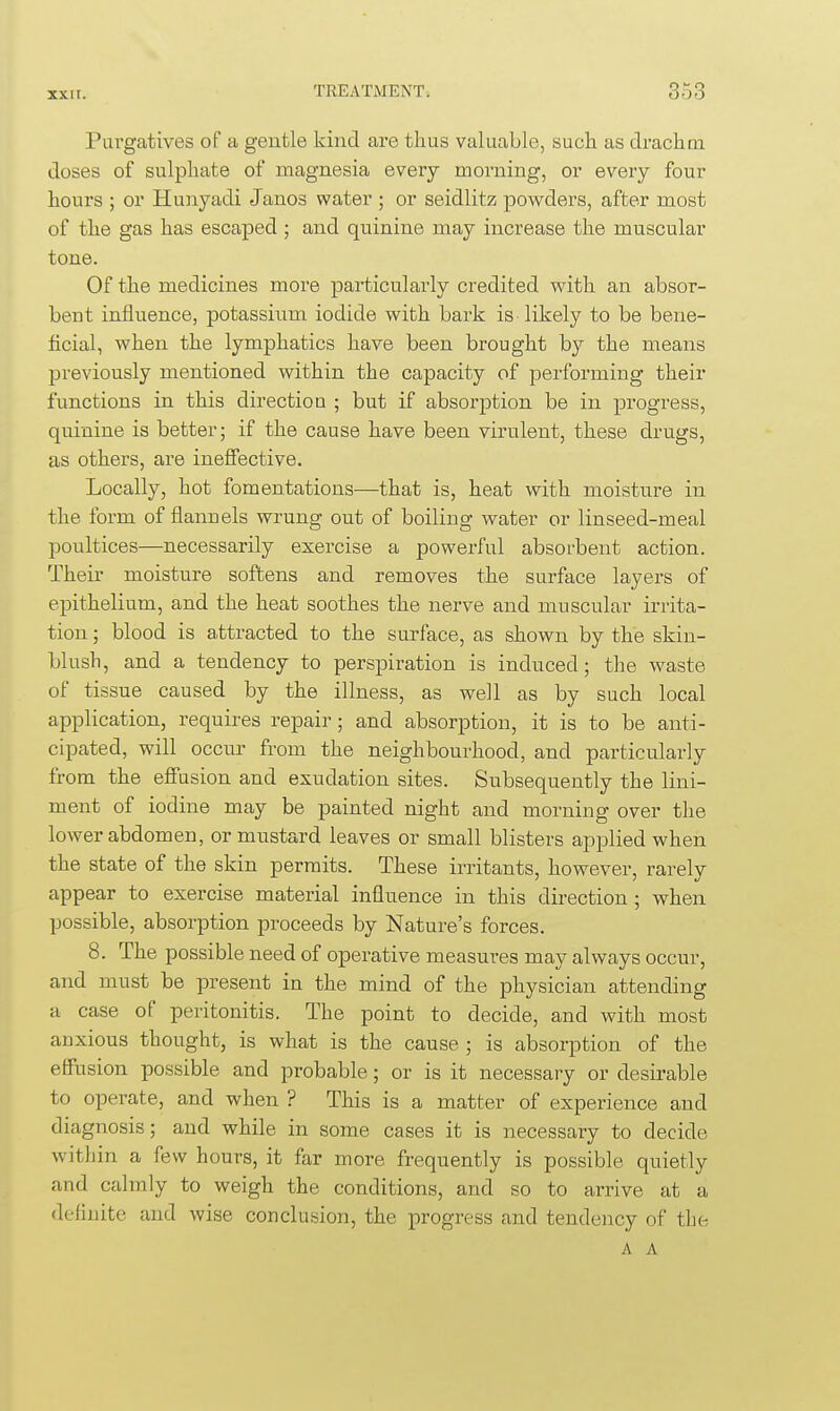Purgatives oF a gentle kind are thus valuable, such as drachm doses of sulphate of magnesia every morning, or every four hours ; or Hunyadi Janos water ; or seidlitz powders, after most of the gas has escaped ; and quinine may increase the muscular tone. Of the medicines more particularly credited with an absor- bent influence, potassium iodide with bark is likely to be bene- ficial, when the lymphatics have been brought by the means previously mentioned within the capacity of performing their functions in this direction ; but if absorption be in progress, quinine is better; if the cause have been virulent, these drugs, as others, are ineffective. Locally, hot fomentations—that is, heat with moisture in the form of flannels wrung out of boiling water or linseed-meal poultices—necessarily exercise a powerful absorbent action. Their moisture softens and removes the surface layers of epithelium, and the heat soothes the nerve and muscular irrita- tion ; blood is attracted to the surface, as shown by the skin- blush, and a tendency to perspiration is induced; the waste of tissue caused by the illness, as well as by such local application, requires repair; and absorption, it is to be anti- cipated, will occur from the neighbourhood, and particularly from the effusion and exudation sites. Subsequently the lini- ment of iodine may be painted night and morning over the lower abdomen, or mustard leaves or small blisters applied when the state of the skin permits. These irritants, however, rarely appear to exercise material influence in this direction; when possible, absorption proceeds by Nature's forces. 8. The possible need of operative measures may always occur, and must be present in the mind of the physician attending a case of peritonitis. The point to decide, and with most anxious thought, is what is the cause ; is absorption of the effusion possible and probable; or is it necessary or desirable to operate, and when ? This is a matter of experience and diagnosis; and while in some cases it is necessary to decide within a few hours, it far more frequently is possible quietly and calmly to weigh the conditions, and so to arrive at a definite and wise conclusion, the progress and tendency of the A A