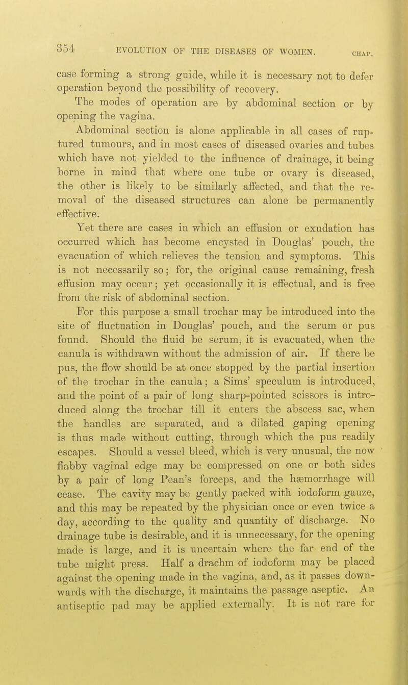 CHAP. case forming a strong guide, while it is necessary not to defer operation beyond the possibility of recovery. The modes of operation are by abdominal section or by opening the vagina. Abdominal section is alone applicable in all cases of rup- tured tumours, and in most cases of diseased ovaries and tubes which have not yielded to the influence of drainage, it being borne in mind that where one tube or ovary is diseased, the other is likely to be similarly affected, and that the re- moval of the diseased structures can alone be permanently effective. Yet there are cases in which an effusion or exudation has occurred which has become encysted in Douglas' pouch, the evacuation of which relieves the tension and symptoms. This is not necessarily so; for, the original cause remaining, fresh effusion may occur; yet occasionally it is effectual, and is free from the risk of abdominal section. For this purpose a small trochar may be introduced into the site of fluctuation in Douglas' pouch, and the serum or pus found. Should the fluid be serum, it is evacuated, when the canula is withdrawn without the admission of air. If there be pus, the fl'ow should be at once stopped by the partial insertion of the trochar in the canula; a Sims' speculum is introduced, and the point of a pair of long sharp-pointed scissors is intro- duced along the trochar till it enters the abscess sac, when the handles are separated, and a dilated gaping opening is thus made without cutting, through which the pus readily escapes. Should a vessel bleed, which is very unusual, the now flabby vaginal edge may be compressed on one or both sides by a pair of long Pean's forceps, and the ha3morrhage will cease. The cavity may be gently packed with iodoform gauze, and this may be repeated by the physician once or even twice a day, according to the quality and quantity of discharge. No drainage tube is desirable, and it is unnecessary, for the opening made is large, and it is uncertain where the far end of the tube might press. Half a drachm of iodoform may be placed against the opening made in the vagina, and, as it passes down- wards with the discharge, it maintains the passage aseptic. An antiseptic pad may be applied externally. It is not rare for