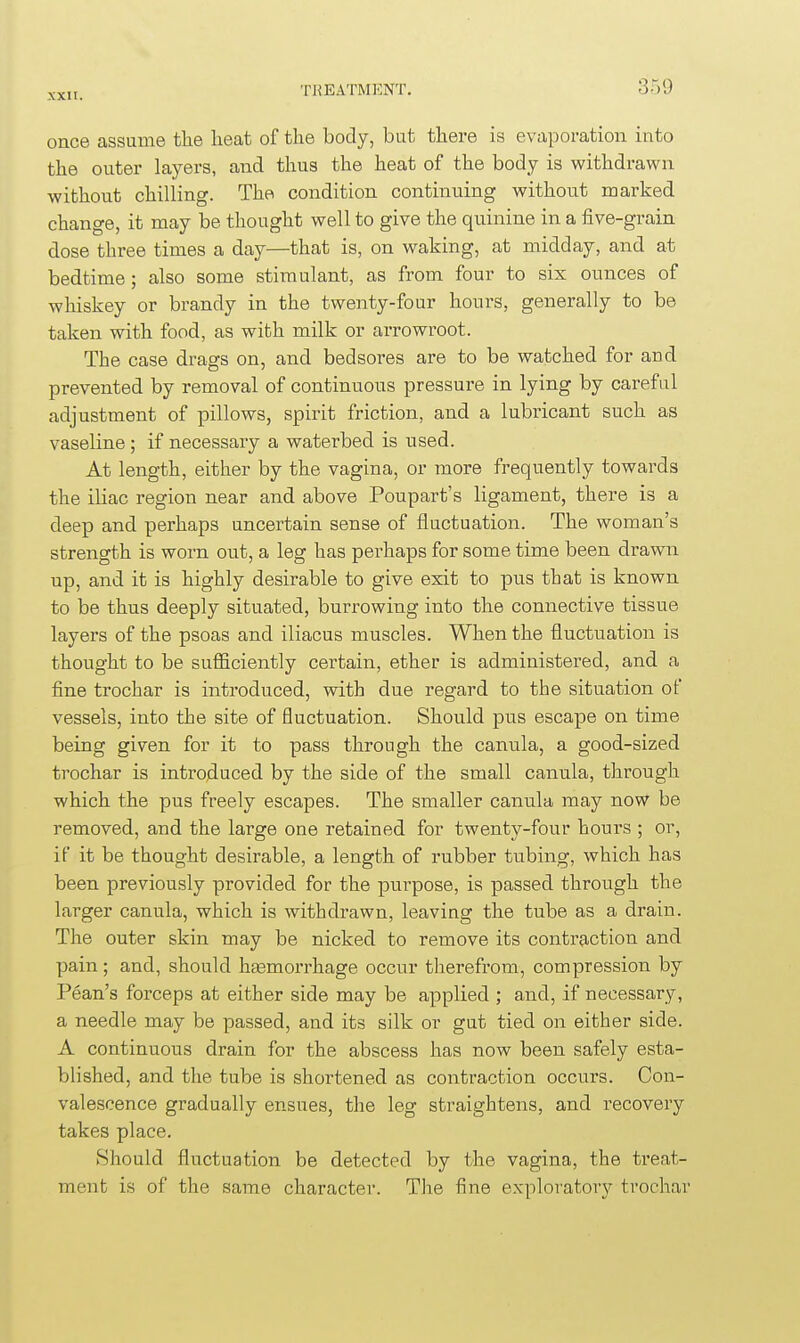 once assume the lieat of the body, but there is evaporation into the outer layers, and thus the heat of the body is withdrawn without chilling. The condition continuing without marked change, it may be thought well to give the quinine in a five-grain dose three times a day—that is, on waking, at midday, and at bedtime; also some stimulant, as from four to sis ounces of whiskey or brandy in the twenty-four hours, generally to be taken with food, as with milk or arrowroot. The case drags on, and bedsores are to be watched for and prevented by removal of continuous pressure in lying by careful adjustment of pillows, spirit friction, and a lubricant such as vaseline ; if necessary a waterbed is used. At length, either by the vagina, or more frequently towards the iliac region near and above Poupart's ligament, there is a deep and perhaps uncertain sense of fluctuation. The woman's strength is woni out, a leg has perhaps for some time been drawn up, and it is highly desirable to give exit to pus that is known to be thus deeply situated, burrowing into the connective tissue layers of the psoas and iliacus muscles. When the fluctuation is thought to be sufficiently certain, ether is administered, and a fine trochar is introduced, with due regard to the situation of vessels, into the site of fluctuation. Should pus escape on time being given for it to pass through the canula, a good-sized trochar is introduced by the side of the small canula, through which the pus freely escapes. The smaller canula may now be removed, and the large one retained for twenty-four hours ; or, if it be thought desirable, a length of rubber tubing, which has been previously provided for the purpose, is passed through the larger canula, which is withdrawn, leaving the tube as a drain. The outer skin may be nicked to remove its contraction and pain; and, should htemorrhage occur therefrom, compression by Pean's forceps at either side may be applied ; and, if necessary, a needle may be passed, and its silk or gut tied on either side. A continuous drain for the abscess has now been safely esta- blished, and the tube is shortened as contraction occurs. Con- valescence gradually ensues, the leg straightens, and recovery takes place. Should fluctuation be detected by the vagina, the treat- ment is of the same character. The fine exploratory trochar