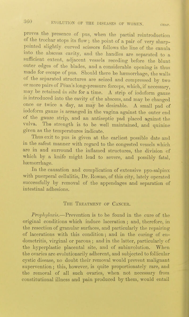 CHAP. proves the presence of pug, when the partial reintroduction of the trochar stops its flow; the point of a pair of very sharp- pointed slightly curved scissors follows the line of the canula into the abscess cavity, and the handles are separated to a sufficient extent, adjacent vessels receding before the blunt outer edges of the blades, and a considerable opening is thus made for escape of pus. Should there be hsemorrhage, the walls of the separated structures are seized and compressed by two or more pairs of Pean's long-pressure forceps, which, if necessary, may be retained in situ for a time. A strip of iodoform gauze is introduced into the cavity of the abscess, and may be changed once or twice a day, as may be desirable. A small pad of iodoform gauze is arranged in the vagina against the outer end of the gauze strip, and an antiseptic pad placed against the vulva. The strength is to be well maintained, and quinine given as the temperatures indicate. Thus exit to pus is given at the earliest possible date and in the safest manner with regard to the congested vessels which are in and surround the inflamed structures, the division of which by a knife might lead to severe, and possibly fatal, hgemorrhaofe. In the causation and complication of extensive pyo-salpinx with puerperal cellulitis, Dr. Eowan, of this city, lately operated successfully by removal of the appendages and separation of intestinal adhesions. The Treatment of Cancer. Prophylaxis.—Prevention is to be found in the cure of the original conditions which induce laceration; and, therefore, in the resection of granular surfaces, and jDarticularly the repairing of lacerations with this condition; and in the curing of en- dometritis, virginal or parous ; and in the latter, particularly of the hyperplastic placental site, and of subinvolution. When the ovaries are evolutionarily adherent, and subjected to follicular cystic disease, no doubt their removal would preveut malignant supervention; this, however, is quite proportionately rare, and the removal of all such ovaries, when not necessary from constitutional illness and pain produced by them, would entail
