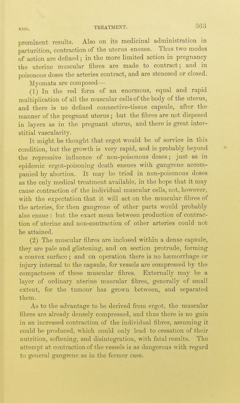 xxn. prominent results. Also on its medicinal administration in parturition, contraction of the uterus ensues. Thus two modes of action are defined; in the more limited action in pregnancy the uterine muscular fibres are made to contract; and in poisonous doses the arteries contract, and are stenosed or closed. Myomata are composed— (1) In the red form of an enormous, equal and rapid multiplication of all the muscular cells of the body of the uterus, and there is no defined connective-tissue capsule, after the manner of the pregnant uterus; but the fibres are not disposed in layers as in the pregnant uterus, and there is great inter- stitial vascularity. It might be thought that ergot would be of service in this condition, but the growth is very rapid, and is probably beyond the repressive influence of non-poisonous doses; just as in epidemic ergot-poisoning death ensues with gangrene accom- panied by abortion. It may be tried in non-poisonous doses as the only medical treatment available, in the hope that it may cause contraction of the individual muscular cells, not, however, with the expectation that it will act on the muscular fibres of the arteries, for then gangrene of other parts would probably also ensue : but the exact mean between production of contrac- tion of uterine and non-contraction of other arteries could not be attained. (2) The muscular fibres are inclosed within a dense capsule, they are pale and glistening, and on section protrude, forming a convex surface ; and on operation there is no hasmorrhage or injury internal to the capsule, for vessels are compressed by the compactness of these muscular fibres. Externally may be a layer of ordinary uterine muscular fibres, generally of small extent, for the tumour has grown between, and separated them. As to the advantage to be derived from ergot, the muscular fibres are already densely compressed, and thus there is no gain in an increased contraction of the individual fibres, assuming it could be produced, which could only lead to cessation of their nutrition, softening, and disintegration, with fatal results. The attempt at contraction of the vessels is as dangerous with regard to general gangrene as in the former case.