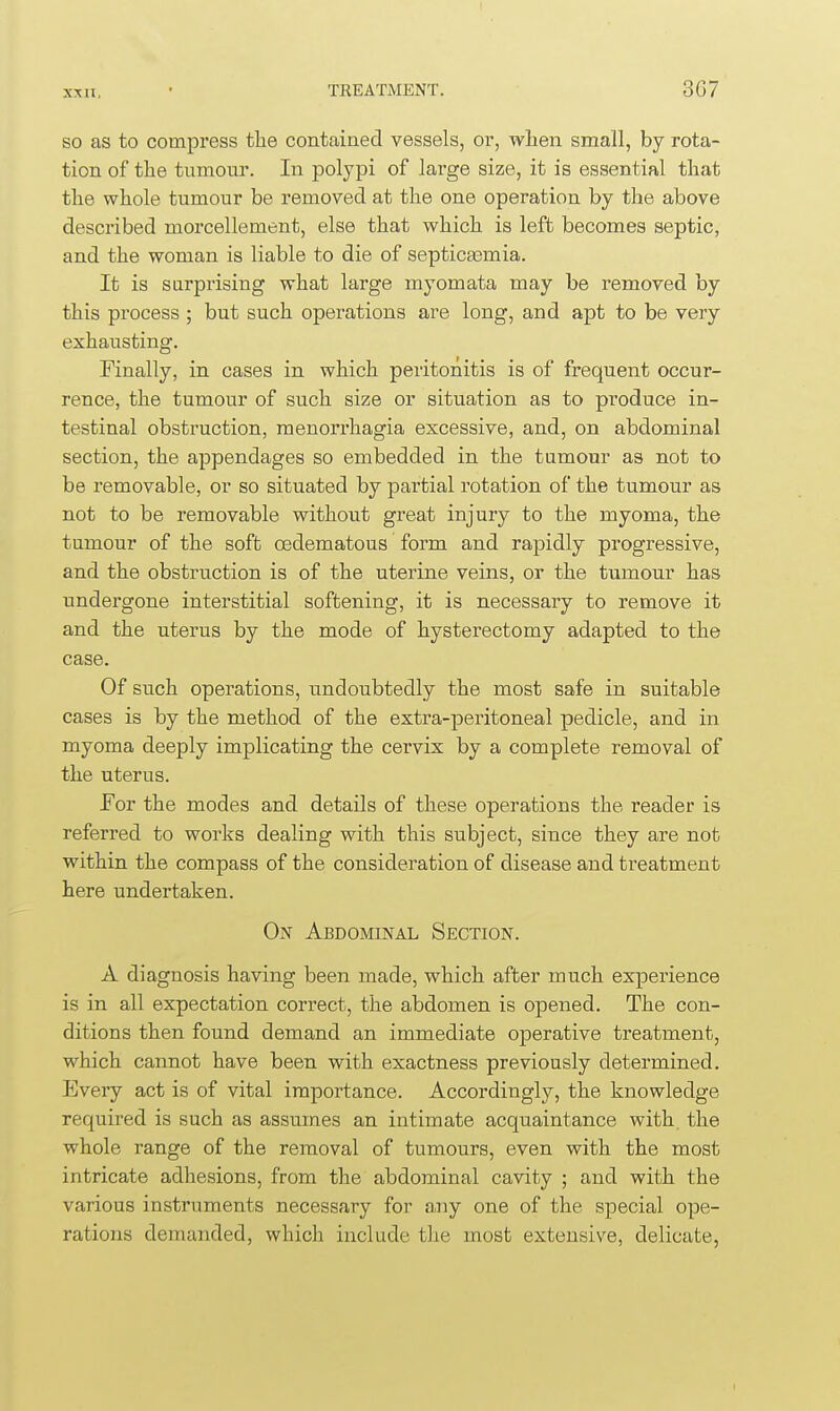 so as to compress the contained vessels, or, wlien small, by rota- tion of tlie tumour. In polypi of large size, it is essential that the whole tumour be removed at the one operation by the above described morcellement, else that which is left becomes septic, and the woman is liable to die of septica3mia. It is surprising what large myomata may be removed by this process ; but such operations are long, and apt to be very exhausting. Finally, in cases in which peritonitis is of frequent occur- rence, the tumour of such size or situation as to produce in- testinal obstruction, menorrhagia excessive, and, on abdominal section, the appendages so embedded in the tumour as not to be removable, or so situated by partial rotation of the tumour as not to be removable withouit great injury to the myoma, the tumour of the soft oedematous form and rapidly progressive, and the obstruction is of the uterine veins, or the tumour has undergone interstitial softening, it is necessary to remove it and the uterus by the mode of hysterectomy adapted to the case. Of such operations, undoubtedly the most safe in suitable cases is by the method of the extra-peritoneal pedicle, and in myoma deeply implicating the cervix by a complete removal of the uterus. For the modes and details of these operations the reader is referred to works dealing with this subject, since they are not within the compass of the consideration of disease and treatment here undertaken. On Abdominal Section. A diagnosis having been made, which after much experience is in all expectation correct, the abdomen is opened. The con- ditions then found demand an immediate operative treatment, which cannot have been with exactness previously determined. Every act is of vital importance. Accordingly, the knowledge required is such as assumes an intimate acquaintance with the whole range of the removal of tumours, even with the most intricate adhesions, from the abdominal cavity ; and with the various instruments necessary for any one of the special ope- rations demanded, which include the most extensive, delicate,
