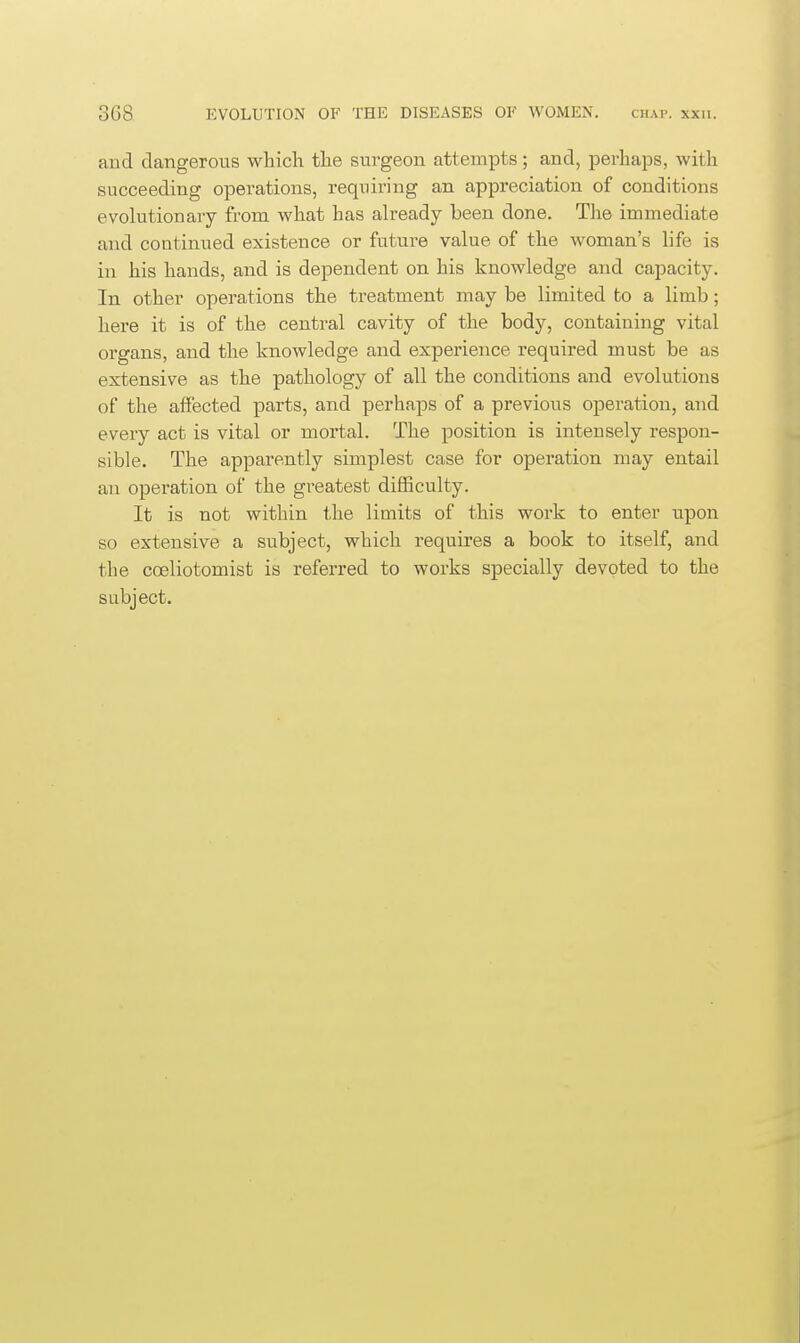 and dangerous which the surgeon attempts; and, perhaps, with succeeding operations, requiring an appreciation of conditions evolutionary from what has already been done. The immediate and continued existence or future value of the woman's life is in his hands, and is dependent on his knowledge and capacity. In. other operations the treatment may be limited to a limb; here it is of the central cavity of the body, containing vital organs, and the knowledge and experience required must be as extensive as the pathology of all the conditions and evolutions of the affected parts, and perhaps of a previous operation, and every act is vital or mortal. The position is intensely respon- sible. The apparently simplest case for operation may entail an operation of the greatest difficulty. It is not within the limits of this work to enter upon so extensive a subject, which requires a book to itself, and the coeliotomist is referred to works specially devoted to the subject.