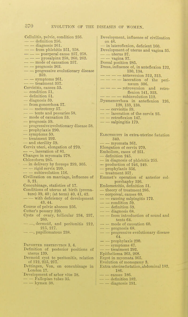 Cellulitis, pelvic, condition 256. definition 256. diagnosis 261. from phlebitis 251, 258. — — — puerperal cause 257, 258. — pyosalpinx 258, 260, 262. mode of causation 257. prognosis 262. progressive evolutionary disease 259. symptoms 261. treatment 357. Cervicitis, causes 53. — condition 51. — definition 51. — diagnosis 59. — from gonorrhcea 57. metrotomy 57. tents and pessaries 58. — mode of causation 53. — prognosis 59. — progressive evolutionary disease 58. — prophylaxis 290. — symptoms 59. — treatment 292. —■ and sterility 59. Cervix uteri, elongation of 270. , laceration of 81. Changes in myomata 278. Chloroform 285. — in delivery by forceps 299, 305. rigid cervix 299. subinvolution 116. Civilization on marriage, influence of 3, 21. Concubinage, statistics of 17. Conditions of uterus at birth (prema- ture) 39, 40; (at term) 40, 41, 42. with deficiencv of development 43, 44. Course of pelvic abscess 256. Cutter's pessary 320. Cysts of ovary, follicular 234, 237, 260. — —, dermoid, and peritonitis 212, 215, 217. , papillomatous 238. DAUOnTER DESTRtrrTION 3, 4. Definition of posterior positions of uterus 139. Dermoid cyst to peritonitis, relation of 212, 215, 217. Dettingen, Von, on concubinage in London 17. Development of arbor vitre 38. Fallopian tubes 35. hymen 38. Development, influence of civilisation on 46. — in lateroflexion, deficient 160. Development of uterus and vagina 35. uterus 37. vagina 37. Dorsal position 285. Dress, influence of, in anteflexion 122, 130, 134. anteversion 312, 313. ■ — laceration of the peri- nceum 306. retroversion and retro- flexion 141, 323. subinvolution 112. Dysmenorrhoea in anteflexion 126, 128, 133, 138. cervicitis 59. laceration of the cervix 93. retroflexion 147. salpingitis 179. Electricity in extra-uterine fostation 340. myomata 361. Elongation of cervix 270. Embolism, cases of 251. — definition 245. — in diagnosis of phlebitis 255. — production of 246, 249. — prophylaxis 356. — treatment 357. Emmet's operation of anterior col- porrhaphy 326. Endometritis, definition 51. — theory of treatment 286. — corporeal, causes 60. causing salpingitis 172. condition 59. definition 59. diagnosis 68. — — from introduction of sound and tents 64. mode of causation 60. prognosis 68. progressive evolutionary disease 64. prophylaxis 290. symptoms 67. — ■— treatment 292. Epithelioma 263, 268. Ergot in myomata 365. Evolution of monogamy 3. Extra-uterine foetatiou, abdominal 182, 186. causes 186. definition 182. diagnosis 191.