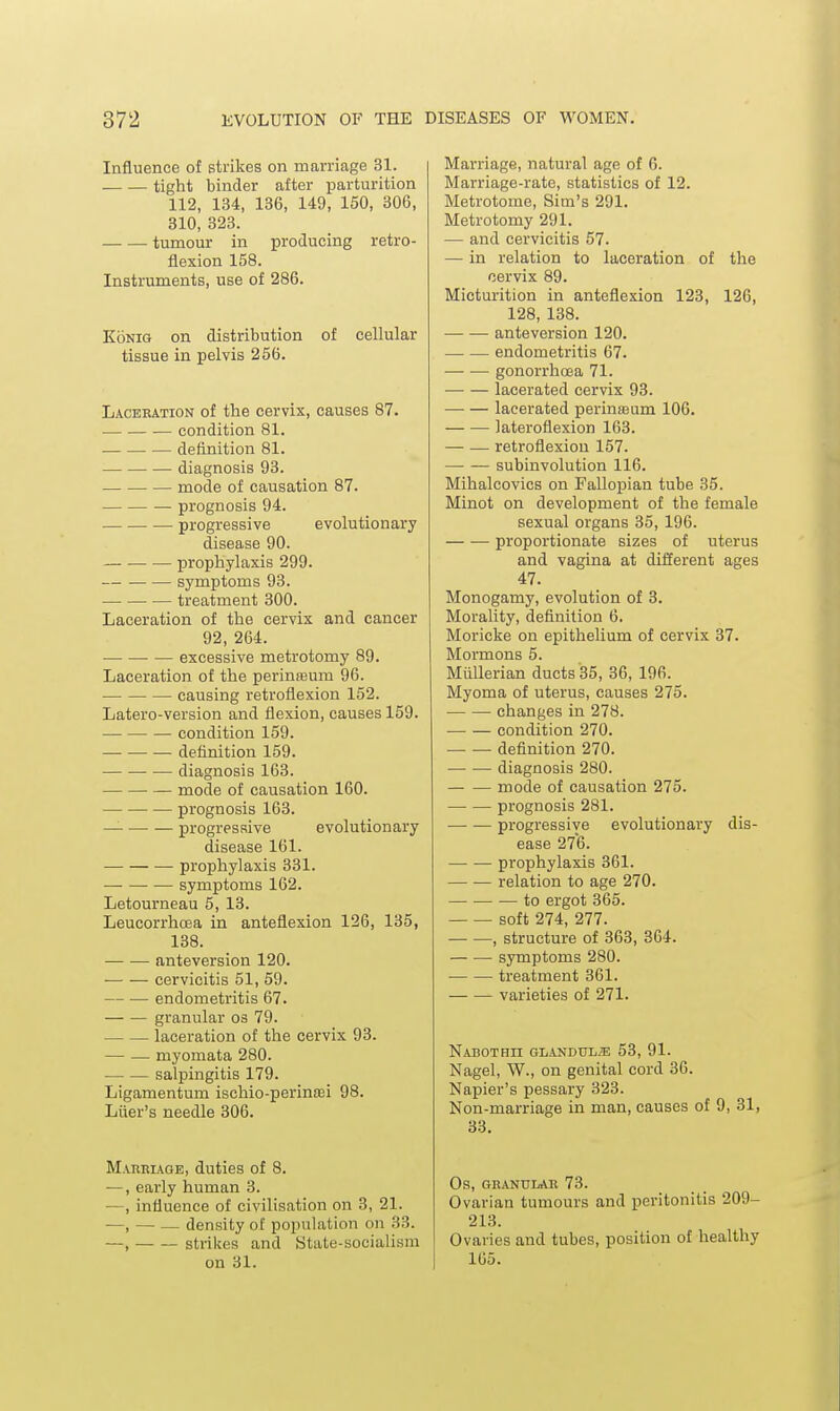 Influence of strikes on marriage 31. tight binder after ijarturition 112, 134, 136, 149, 150, 306, 310, 323. tumour in producing retro- flexion 158. Instruments, use of 286. KoNiG on distribution of cellular tissue in pelvis 256. Laceration of the cervix, causes 87. condition 81. definition 81. diagnosis 93. mode of causation 87. prognosis 94. progressive evolutionary disease 90. prophylaxis 299. ■— symptoms 93. treatment 300. Laceration of the cervix and cancer 92, 264. excessive metrotomy 89. Laceration of the perinreum 96. causing retroflexion 152. Latero-version and flexion, causes 159. condition 159. definition 159. diagnosis 163. mode of causation 160. prognosis 163. progressive evolutionary disease 161. — prophylaxis 331. symptoms 162. Letourneau 5, 13. Leucorrhcea in anteflexion 126, 135, 138. anteversion 120. • cervicitis 51, 59. endometritis 67. — — granular os 79. laceration of the cervix 93. — — myomata 280. salpingitis 179. Ligamentum ischio-perintei 98. Liier's needle 306. Maueiage, duties of 8. —, early human 3. —, influence of civilisation on 3, 21. —, — — density of population on 33. —, strikes and State-socialism on 31. Marriage, natural age of 6. Marriage-rate, statistics of 12. Metrotome, Sim's 291. Metrotomy 291. — and cervicitis 57. — in relation to laceration of the cervix 89. Micturition in anteflexion 123, 126, 128, 138. anteversion 120. endometritis 67. —• — gonorrhoea 71. lacerated cervix 93. lacerated perinu3um 106. lateroflexion 163. — — retroflexion 157. subinvolution 116. Mihalcovics on Fallopian tube 35. Minot on development of the female sexual organs 35, 196. proportionate sizes of uterus and vagina at different ages 47. Monogamy, evolution of 3. Morality, definition 6. Moricke on epithelium of cervix 37. Mormons 5. Miillerian ducts 35, 36, 196. Myoma of uterus, causes 275. changes in 278. condition 270. definition 270. diagnosis 280. mode of causation 275. prognosis 281. progressiye evolutionary dis- ease 276. prophylaxis 361. relation to age 270. to ergot 365. soft 274, 277. , structure of 363, 364. symptoms 280. treatment 361. varieties of 271. Nabothii glandul.'e 53, 91. Nagel, W., on genital cord 36. Napier's pessary 323. Non-marriage in man, causes of 9, 31, 33. Os, GRANULAR 73. Ovarian tumours and peritonitis 209- 213. Ovaries and tubes, position of healthy 165.