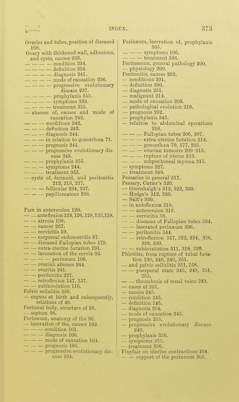 Ovaries and tubes, position of diseased 168. Ovary with thickened wall, adhesions, and cysts, causes 236. condition 234. definition 234. diagnosis 241. mode of causation 236. progressive evolutionary disease 237. prophylaxis 355. symptoms 239. — treatment 355. — abscess of, causes and mode of causation 242. conditions 242. — — — definition 242. — diagnosis 244. in relation to gonorrhcea 71. — —• — prognosis 244. progressive evolutionary dis- ease 243. prophylaxis 355. — — — symptoms 244. — treatment 355. — cysts of, dermoid, and peritonitis 212, 215, 217. folUcular 234, 237. — papillomatous 238. Pain in anteversion 120. — — anteflexion 123,126,128,135,138. atresia 198. cancer 267. cervicitis 59. corporeal endometritis 67. diseased Fallopian tubes 179. extra-uterine foetation 191. laceration of the cervix 93. — — perinffium 106. ovarian abscess 244. ovaritis 241. peritonitis 227. — — retroflexion 147, 157. subinvolution 116, Pelvic cellulitis 256. — organs at birth and subsequently, relations of 48. Perinffial body, structure of 96. — septum 98. Perinoeum, anatomy of the 96. — laceration of the, causes 102. — condition 101. diagnosis 106. • — mode of causation 104. — prognosis 100. progressive evolutionary dis- ease 104. PerinsBum, laceration of, prophylaxis 305. — symptoms 106. treatment 306. Peritoneum, general pathology 200. — physiology 200. Peritonitis, causes 202. — conditions 201. — definition 200. — diagnosis 231. — malignant 214. — mode of causation 203. — pathological evolution 218. — prognosis 232. — prophylaxis 345. — relation to abdominal operations 216. — Fallopian tubes 206, 207. extra-uterine foetation 214. — gonorrhoea 70, 177, 205. — —• — ovarian tumours 209-213. — rupture of uterus 213. subperitoneal myoma 215. — symptoms 227. — treatment 348. Pessaries in general 317. Pessary, Cutter's 320. — Greenhalgh's 312, 322, 330. — Hodge's 312, 320. — Salt's 320. — in anteflexion 318. — — anteversion 312. — — cervicitis 58. — — diseases of Fallopian tubes 334. — — lacerated perinEEum 306, peritonitis 344. — — retroflexion 317, 322, 324, 326, 328, 330. subinvolution 311, 318, 320. Phlebitis, from rupture of tubal foeta- tion 190, 246, 249, 251. — and pelvic cellulitis 251, 258. puerperal state 245, 249, 251, 255. thrombosis of renal veins 249. — eases of 251. — causes 245. — condition 245. — definition 245, — diagnosis 254- •— mode of causation 245. — prognosis 255. — progressive evolutionary disease 249. — prophylaxis 356. — symptoms 251. •— treatment 356. Playfair on uterine contractions 104. — — support of the perinreum 3U5.