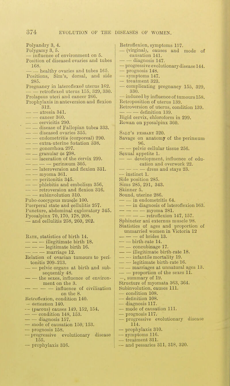 Polyandry 3, 4. Polygamy 3, 5. — influence of environment on 5. Position of diseased ovaries and tubes 168. — — healthy ovaries and tubes 165. Positions, Sim's, dorsal, and side 285. Pregnancy in lateroflexed uterus 1(52. retroflexed uterus 155, 329, 330. Prolapsus uteri and cancer 2(iG. Proi^hylaxis in anteversion and flexion 312. atresia 341. cancer 860. cervicitis 290. — — disease of Fallopian tubes 333. diseased ovaries 355. endometritis (corporeal) 290. extra-uterine fcetation 338, gonorrhoea 297. granular os 298. laceration of the cervix 299. — — —• — perinteum 305. lateroversion and flexion 331. — •— myoma 361. peritonitis 345. phlebitis and emboHsm 356. retroversion and flexion 316, subinvolution 310. Pubo-eoccygeus muscle 100. Puerperal state and cellulitis 257. Puncture, abdominal exploratory 345, Pyosalpinx 70,170, 178, 208. — and cellulitis 258, 260, 262. Bate, statistics of birth 14, illegitimate birth 18. — legitimate birth 16. ■ — marriage 12. Eelation of ovarian tumours to peri- tonitis 209-213. pelvic organs at birth and sub- sequently 48. the sexes, influence of environ- ment on the 3. influence of civilisation on the 8. lietroflexion, condition 140. — cienniuon 140. — (parous) causes 149, 152, 154, condition 148, 153. diagnosis 157. — inode of causation 150, 153. — prognosis 158. — progressive evolutionary disease 155. — prophylaxis 316. Eetroflexion, symptoms 157. — (virginal;, causes and mode of causation 141. • diagnosis 147. — progressive evolutionary disease 144. — prognosis 148. — symptoms 147. — treatment 323. — complicating pregnancy 155, 329, 330. — induced by influence of tumours 158. Eetroposition of uterus 139. Eetroversion of uterus, condition 139. definition 139. Eigid cervix, chloroform in 299. Eowan on pyosalpinx 360. Salt's pessabt 320. Savage on anatomy of the perineum 96. pelvic cellular tissue 256. Sexual appetite 1. development, influence of edu- cation and overwork 22. dress and stays 23. — instinct 1. Side position 285. Sims 285, 291, 343. Skinner 5. Sound, uterine 286. — — in endometritis 64. in diagnosis of lateroflexion 163. myoma 281. • — retroflexion 147, 157. Sphincter ani externus muscle 98. Statistics of ages and proportion of unmarried women in Victoria 12 of brides 13. birth-rate 14. — — concubinage 17. illegitimate birth-rate 18. —• — infantile mortality 19. legitimate birth-rate 16. marriages at unnatural ages 13. proportion of the sexes 11. —, summary of 19. Structure of myomata 363, 364. Subinvolution, causes 111. — condition 108. — definition 108. — diagnosis 117. — mode of causation 111. — prognosis 117. — progressive evolutionary disease 114. — propjhylaxis 310. — symptoms 116. — treatment 311. — and pessaries 311, 318, 320.