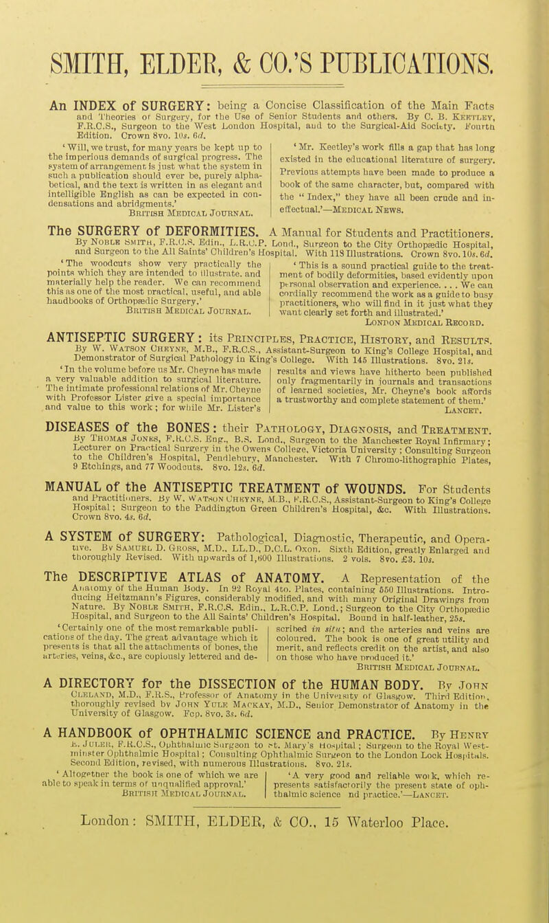 An INDEX of SURGERY: being a Concise Classification of the Main Facts and 'I'lieories or Surgery, for the Use of Senior Students and others. By C. B. Kkrtley, F.R.C.S., Surgeon to the West Loudon Hospital, aud to the Surgical-Aid Society. Fourtn Edition. Crown 8vo. 1(1.5. 6rf. ' Will, we trust, for many years be kept up to the imperious demands of surgical progress. The pyatomof aiTangemenr, is just what the system in Fucli a publication should ever be, purely alpha- betical, and the text is written in as elegant and intelligible English as can be expected in con- densations and abridgments.' BRrrisH Medical Journal. ' Mr. Keetley's work fills a gap that has long existed in the educational literature of surgerj'. Previous attempts have been made to produce a book of the same character, but, compared with the  Index, they have all been crude and in- effectual.'—Medical Nbws. The SURGERY of DEFORMITIES. A Manual for Students and Practitioners. By NoBLK SMITH, F.R.(J.S. Edin., L.R.U.P. Lonil., Surgeon to the City Orthopisdic Hospital, and Surgeon to the All Saints' Children's Hospital. With 118 Illustrations. Crown 8vo. 10s. 6rf. 'The woodcuts show very practically the points which they are intended to illustrate, and materially help the reader. We can recommend this as one of the most oractical. useful, and able haudbooks of Orthopsedic Surgery.' BniTLSH Medical Journal. ' This is a sound practical guide to the treat- ment of bodily deformities, based evidently upon ptrsonal observation and experience. .. . We can cnrrtially recommend the work as a guide to busy practitioners, who will find in it just what they want clearly set forth and illustrated.' London Medical Rkcord. ANTISEPTIC SURGERY: its Principles, Practice, History, and Results. By W. Watson Chrynr, M.B., F.R.C.S., Assistant-Surgeon to King's College Hospital, and Demonstrator of Surgical Pathology in King's College. With 145 Illustrations. 8vo. 21*. ' In the volume before us Mr. Chpyne has made a very valuable addition to surgical literature. The intimate professional relations of Mr. Cheyne with Professor Lister give a special importance and value to this work; for while Mr. Lister's results and views have hitherto been published only fragmentarily in journals and transactions of learned societies, Mr. Cheyne's book affords a trustworthy and complete statement of them.' Lancet. DISEASES of the BONES : their Pathology, Diagnosis, and Treatment. By Thomas Jonks, P.R.U.S. Eng., B..^. Lond., Surgeon to the Manchester Royal Infirmary- Lecturer on Practical Surgery in the Owens Collese, Victoria University ; Consulting Surgeon to the Children's Hospital, Pendlehury, Manchester. With 7 Chromo-lithographic Plates. 9 Etchings, and 77 Woodcuts. 8vo. 12*. 6d. MANUAL of the ANTISEPTIC TREATMENT of WOUNDS. For Students and Practitinners. By W. Watson Chkynic, M.B., K.R.C.S., Assistant-Surgeon to King's College Hospital; Surgeon to the Paddiugton Green Children's Hospital, &,c. With Illustrations. Crown 8vo. 4s. ISd. A SYSTEM of SURGERY: Pathological, Diagnostic, Therapeutic, and Opera- tive. Bv Samuel D. Gross, M.D.. LL.D., D.G.L. Oxon. Sixth Edition, greatly Enlarged and thoroughly Revised. With upwards of 1,H00 Illustrations. 2 vols. Svo. £3. iOs. The DESCRIPTIVE ATLAS of ANATOMY. A Eepresentation of the Ai.aiomy of the Human Body. In 92 Royal 4to. Plates, containing 550 Illustrations. Intro- ducing Heitzmann's Figures, considerably modified, and with many Original Drawings from Nature. By Noble Smith, F.R.C.S. Edin.. L.R.C.P. Lond.; Surgeon to the City Orthopaedic Hospital, and Surgeon to the All Saints' Children's Hospital. Bound in half-leather, 25.?. 'Certainly one of the most remarkable publi- scribed in sifii; and the arteries and veins are cations of the day. The great advantage which it coloured. The book is one of great utility and presents is that all the attachments of bones, the merit, and reflects credit on the artist, and also arteries, veins, &o., are copiously lettered and de- on those who have nrodnced it.' British Medical Journal. A DIRECTORY for the DISSECTION of the HUMAN BODY. Ry John Cleland, M.D., F.H.S., Professor of Anatomy in the Univnisitv ol Glasgow. Tliird Edition, thoroughly revised bv John Yulk Mackay, M.D., Senior Demoustiator of An.atomy in the TJnivei-sity of Glasgow. Fcp. 8vo. Sa. firf. A HANDBOOK of OPHTHALMIC SCIENCE and PRACTICE. By Henry J'.. JuLEii, F.R.C.S., Ophthaluiic Surgeon to .-t. Mary's Hospital; Surgeon to the Royal We?t- iniiister 0|jhthalmic Ho.spital; Consulting Ophthalmic Surgeon to the London Lock ilosi'itals. Second Edition, revised, with numerous Illustrations. 8vo. 21s. ' Altogptder the book is one of which we are able to speak in terms of unqualified approval.' British Medical Journal. 'A very good and reliable woik, which re- presents satisfactorily the present state of oph- thalmic science nd practice.'—Lancet.