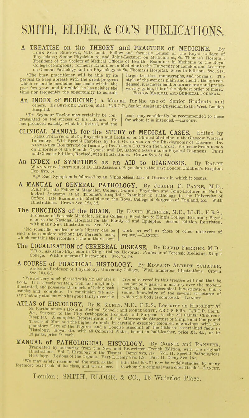 A TREATISE on the THEORY and PRACTICE of MEDICINE. By Joii.v 6YBU BiiisTOWE, M.D. LoiKl., 'Fellow and foruitrly Censor of tlie lloyal Uiillege of Pliysicians; Senior Physician to, and Joint-Lecturer on Medicine at, St. Thomas's Hospital • President of the Society of Medical Officers of Health: Examiner in Medicine to the Royal College of Surgeons; formerly Examiner in Medicine to the XJniversity of Londcn, and Lecturer on General Pathology and on Physiology at St. Thomas's Hospital. Seventh Edition. 8vo. 21.?. 'The busy practitioner will be able by its larger treatises, monographs, and journals. The perusal to keep abreast with the great progress style of the work is plain and lucid ; though con- wliich scientific medicine has made within the densed, it is never bald. As an accurate and praise- pa't few years, and for which he has neither the worthy guide, it is of the highest order of merit' time nor frequently the opportunity to consult Boston Medical and Surgical Joubnal. ' An INDEX of MEDICINE: a Manual for the use of Senior Students and others. By Seymook Taylor, M.D., M.E.C.P., Senior Assistant-Physician to the West London Hospital. ' Dr. Seymour Taylor may certainly be con- gratulated on the success of his labours. He h.is produced exactly what he desired, and the book may confidently be reoommended to those for whom it is intended.'—Lancet. CLINICAL MANUAL for the STUDY of MEDICAL CASES. Edited by Ja.mes Finlayso.v, M.D., Pnysician and Lecturer on Chnical Medicine in theGlastrow Western Infirmary. With Special Chapters by l-'rof. Gairdneh on the Ph\singnomv of Disease- Dr Ale.X-ANder R0BRRT.SON on Insanity ; Dr. Josrph Coat.s on the 1 hroat; Professor Stri'Henson on Disorders of the Female Organs; and Dr. Sam.=on Gemmell on Physical Diagnosis Third and Cheaier Edition, Revised, with Illustrations. Crown 8vo. Ss. 6d. An INDEX of SYMPTOMS as an AID to DIAGNOSIS. By Balph WixM.vuTOx Leftwich, M.D., late Assistant-Physician to the East London Children's Hospital. Fcp. 8vo. 5s. E.Hch Symptom is followed by an Alphabetical List of Diseases In which it occurs. A MANUAL of GENERAL PATHOLOGY. By Joseph F. Bayne, M D F.K.C.P., late Fellow of Magdalen College. Oxford ; Physician and Joint-Lecturer on Patho- loaical Anatomy at St. Thomas's Hospital: Examiner in Pathology in the University of Oxford; late Examiner in Medicine to the Royal College of Surgeons of England, Sic. With Illustrations. Crown 8vo. 12i. 6d.  s > >  The FUNCTIONS of the BRAIN. By David Feertee, M.D., LL.D., F.B S Protessor of Forensic Me. licioe, King's College; Physician to King's College Hospital; Physil cian to the National Hospital for the Paralysed and EpUeptic. Second Edition, Rewritten, with many New Illustrations. 8vo. 18i. 'No scientific medical man's library can be said to be complete without Dr. Ferrier's book, which contains the records ot the author's own work, as well as those of other observers of repute.'—Lancet. The LOCALISATION of CEREBRAL DISEASE. By David Ferrier, M D pAmJ^;^ w>t'''^''-''''°'%n*''55'' '^^i''^'' Ho..pital; Profes^or of Forensic Medicine, King's College. With numerous Illustrations. Svo.Ts.Bd. , ivmg = A COURSE of PRACTICAL HISTOLOGY. By Edward Albert Sohafee Assistant-Professor of Physiology, University College. With numerous Illustrations. Crown ovo. lijs. od. 'We are very much pleased with Mr. Schiifer's bonk. It is clearly written, well and originally illustrated, and possesses the merit of being both concipe and complete. In conclusion we may say that any student who has gone fairly over the ground covered by thin treatise will find thnt lie has not only gained a ma-stery over the modern methods of microscopical investigation, hut a sound knowledge of the several structures of which the body is composed.'—Lancet. ATLAS Of HISTOLOGY. By E. Klein, M.D., F.E.S., Lecturer on Histology at hi. BartlioiomeWs Ho-pital Medical School; and Noble Smith, F.R.C.S. Edin., L.R C P Lond S^'oV* r^''T ^^A^'^'^ Orthopa-dic Hospital, and Surgeon to the All Paints' Children's Hospital A comp cte Ropre.sentation of the Microscopic Structure of Simple and Compound rfon ^1 and the higher Animals, in carefnlly executed coloured engravings, with E.x- p.aijatory Text of the Figures, and a Concise Account of the hitherto ascertained facts in  parts^rice'creach' '''''^^^ Coloured Plates, bound in half-leather, price £4. 4^. ; or in MANUAL Of PATHOLOGICAL HISTOLOGY. By Cornil and Ranvier. Iran.iated by authority from the New and Rewritten French Edition, with the original Hlustrations Vol. I. Histology of the Tissues. Demy 8vo. 21.v. Vol. II. ^Wial Pathological Histology. Lesions of the Organs. Part L Demy 8vo. 12.!. Part IL Demy 8vo. IGt. fore,^=tJpT/h!.!!t If 9?,'''^ the work as the I tain that it will now be widely studied by many foremost text-book of its class, and we are cer- | to whom the original was a closed book.'-LANCKU