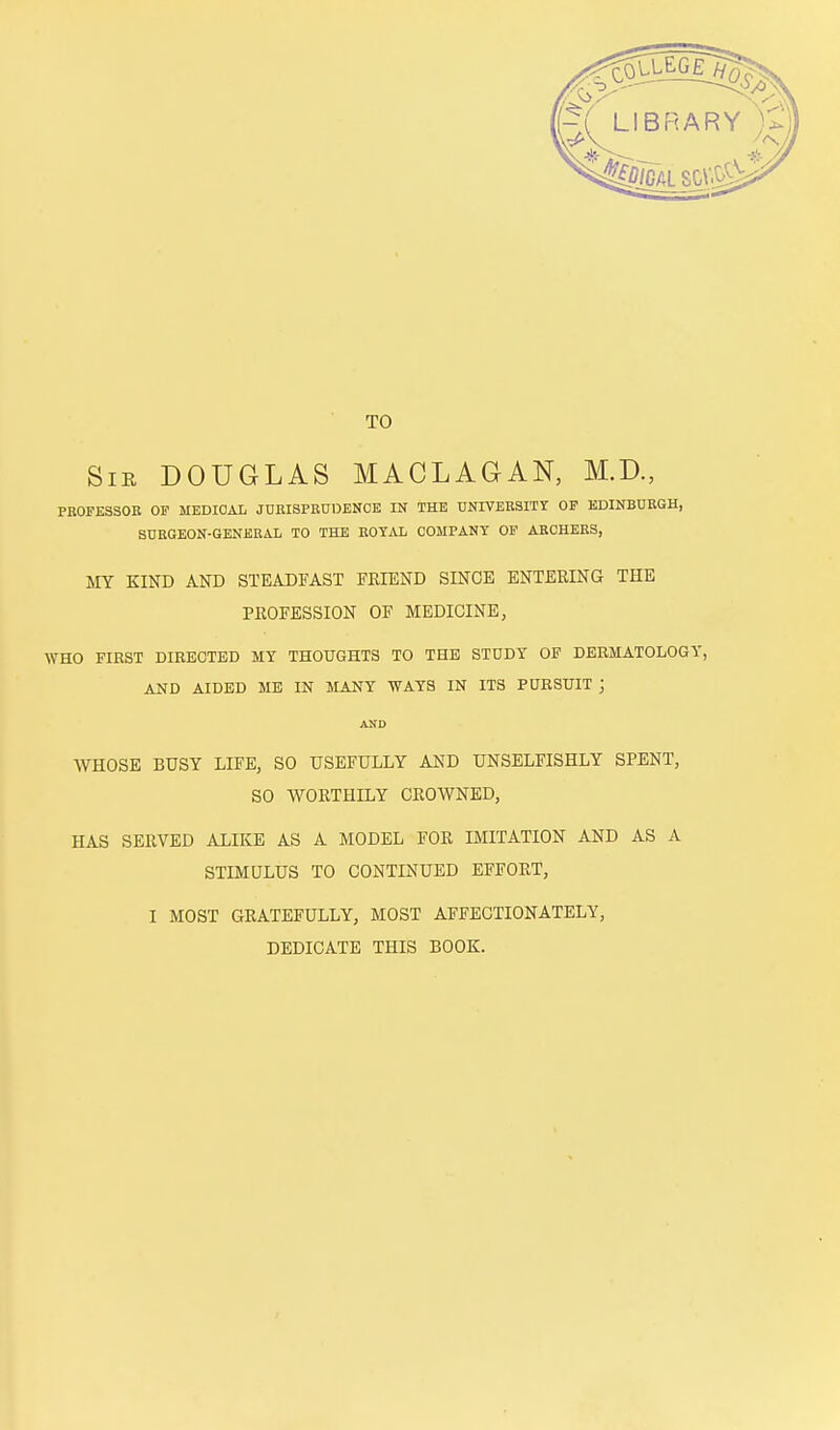 TO Sib DOUGLAS MACLAGAN, M.D., PBOFE3SOB OF MEDICAL JURISPRUDENCE IN THE UNIVERSITY OP EDINBURGH, SURGEON-GENERAL TO THE ROYAL COMPANY OP ABCHEES, MY KIND AND STEADFAST FRIEND SINCE ENTERING THE PROFESSION OF MEDICINE, WHO FIRST DIRECTED MY THOUGHTS TO THE STDDY OP DERMATOLOGY, AND AIDED ME IN MANY WAYS IN ITS PURSUIT j AND WHOSE BUSY LIFE, SO USEFULLY AND UNSELFISHLY SPENT, SO WORTHILY CROWNED, HAS SERVED ALIKE AS A MODEL FOR IMITATION AND AS A STIMULUS TO CONTINUED EFFORT, I MOST GRATEFULLY, MOST AFFECTIONATELY, DEDICATE THIS BOOK.