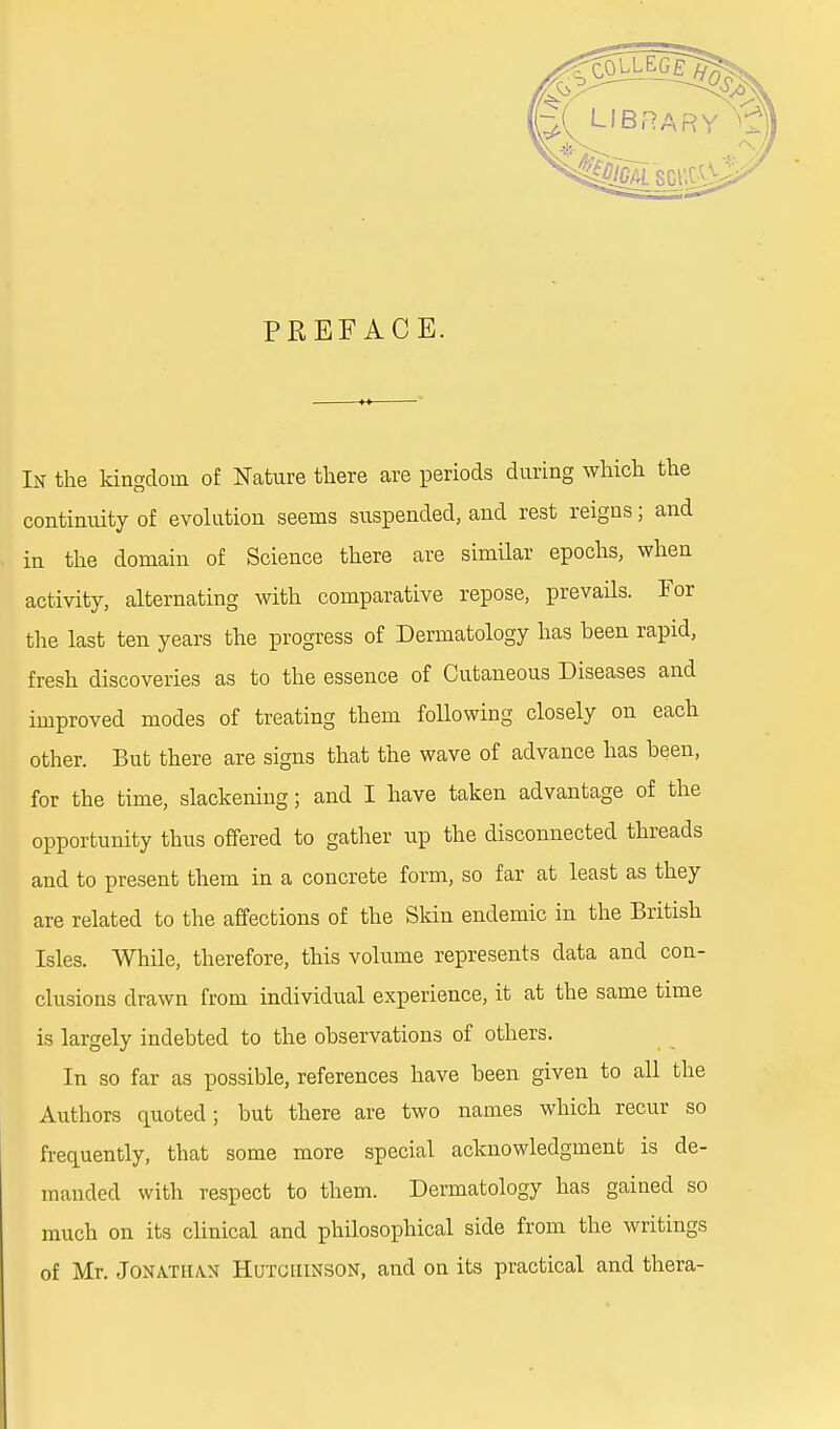 PREFACE. In the kingdom of Nature there are periods during which the continuity of evolution seems suspended, and rest reigns; and in the domain of Science there are similar epochs, when activity, alternating with comparative repose, prevails. For the last ten years the progress of Dermatology has heen rapid, fresh discoveries as to the essence of Cutaneous Diseases and improved modes of treating them following closely on each other. But there are signs that the wave of advance has been, for the time, slackening; and I have taken advantage of the opportunity thus offered to gather up the disconnected threads and to present them in a concrete form, so far at least as they are related to the affections of the Skin endemic in the British Isles. While, therefore, this volume represents data and con- clusions drawn from individual experience, it at the same time is largely indebted to the observations of others. In so far as possible, references have been given to all the Authors quoted; but there are two names which recur so frequently, that some more special acknowledgment is de- manded with respect to them. Dermatology has gained so much on its clinical and philosophical side from the writings of Mr. Jonathan Hutchinson, and on its practical and thera-