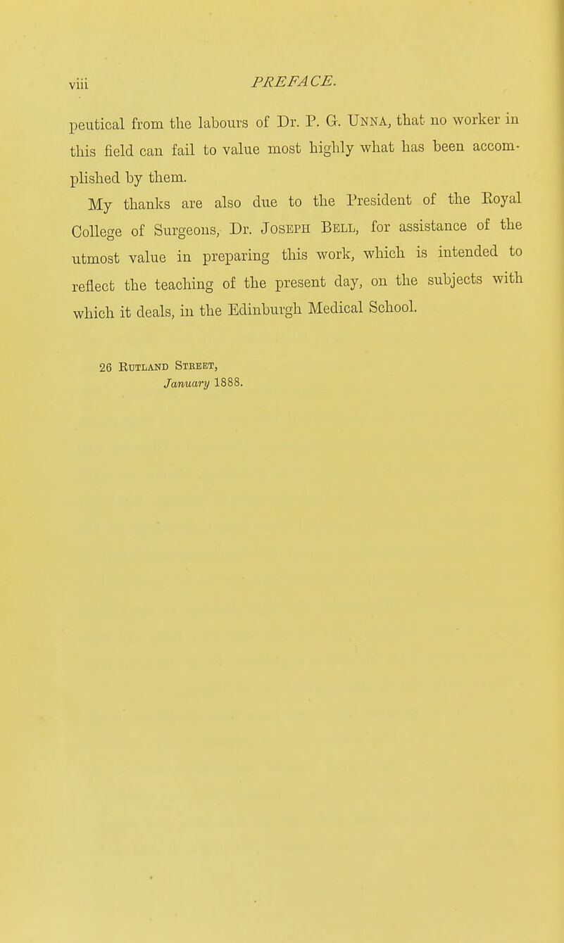 peutical from the labours of Dr. P. G. Unna, that no worker in this field can fail to value most highly what has been accom- plished by them. My thanks are also due to the President of the Eoyal College of Surgeons, Dr. Joseph Bell, for assistance of the utmost value in preparing this work, which is intended to reflect the teaching of the present day, on the subjects with which it deals, in the Edinburgh Medical School. 26 Rutland Street, January 1888.