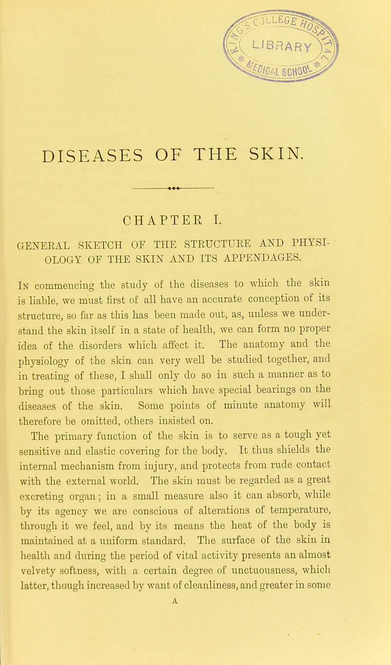 CHAPTER I. GENERAL SKETCH OF THE STRUCTUKE AND PHYSI- OLOGY OF THE SKIN AND ITS APPENDAGES. In commencing the study of the diseases to which the skin is liable, we must first of all have an accurate conception of its structure, so far as this has been made out, as, unless we under- stand the skin itself in a state of health, we can form no proper idea of the disorders which affect it. The anatomy and the physiology of the skin can very well be studied together, and in treating of these, I shall only do so in such a manner as to bring out those particulars which have special bearings on the diseases of the skin. Some points of minute anatomy will therefore be omitted, others insisted on. The primary function of the skin is to serve as a tough yet sensitive and elastic covering for the body. It thus shields the internal mechanism from injury, and protects from rude contact with the external world. The skin must be regarded as a great excreting organ; in a small measure also it can absorb, while by its agency we are conscious of alterations of temperature, through it we feel, and by its means the heat of the body is maintained at a uniform standard. The surface of the skin in health and during the period of vital activity presents an almost velvety softness, with a certain degree of unctuousness, which latter, though increased by want of cleanliness, and greater in some