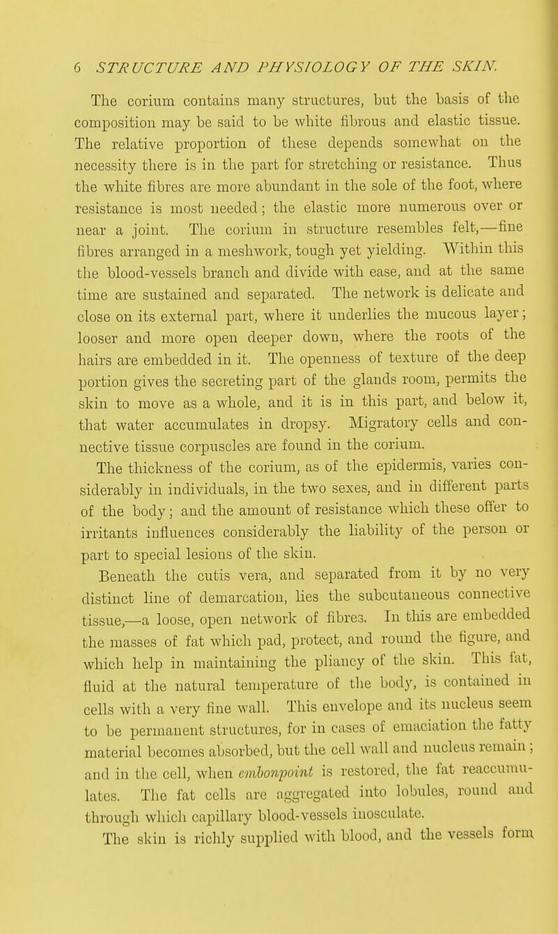 The corium contains many structures, but the basis of the composition may be said to be white fibrous and elastic tissue. The relative proportion of these depends somewhat on the necessity there is in the part for stretching or resistance. Thus the white fibres are more abundant in the sole of the foot, where resistance is most needed; the elastic more numerous over or near a joint. The corium in structure resembles felt,—fine fibres arranged in a meshwork, tough yet yielding. Within this the blood-vessels branch and divide with ease, and at the same time are sustained and separated. The network is delicate and close on its external part, where it underlies the mucous layer; looser and more open deeper down, where the roots of the hairs are embedded in it. The openness of texture of the deep portion gives the secreting part of the glands room, permits the skin to move as a whole, and it is in this part, and below it, that water accumulates in dropsy. Migratory cells and con- nective tissue corpuscles are found in the corium. The thickness of the corium, as of the epidermis, varies con- siderably in individuals, in the two sexes, and in different parts of the body; and the amount of resistance which these offer to irritants influences considerably the liability of the person or part to special lesions of the skin. Beneath the cutis vera, and separated from it by no very distinct line of demarcation, lies the subcutaneous connective tiSSUe—a loose, open network of fibres. In this are embedded the masses of fat which pad, protect, and round the figure, and which help in maintaining the pliancy of the skin. This fat, fluid at the natural temperature of the body, is contained in cells with a very fine wall. This envelope and its nucleus seem to be permanent structures, for in cases of emaciation the fatty material becomes absorbed, but the cell wall and nucleus remain ; and in the cell, when embonpoint is restored, the fat reaccumu- lates. The fat cells are aggregated into lobules, round and through which capillary blood-vessels inosculate. The skin is richly supplied with blood, and the vessels form