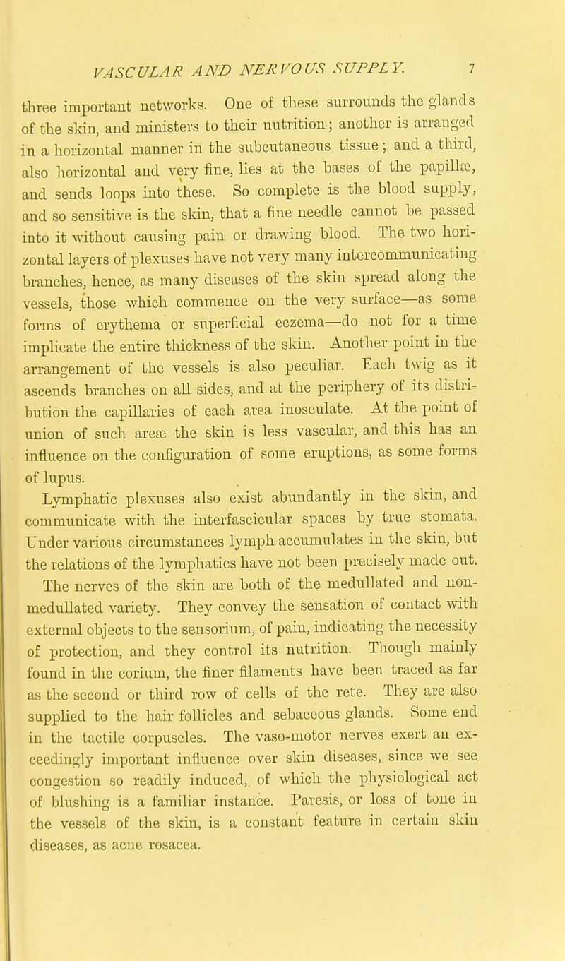 three important networks. One of these surrounds the glands of the skin, and ministers to their nutrition; another is arranged in a horizontal manner in the subcutaneous tissue ; and a third, also horizontal and very fine, lies at the bases of the papilla?, and sends loops into these. So complete is the blood supply, and so sensitive is the skin, that a fine needle cannot be passed into it without causing pain or drawing blood. The two hori- zontal layers of plexuses have not very many intercommunicating branches, hence, as many diseases of the skin spread along the vessels, those which commence on the very surface—as some forms of erythema or superficial eczema—do not for a time implicate the entire thickness of the skin. Another point in the arrangement of the vessels is also peculiar. Each twig as it ascends branches on all sides, and at the periphery of its distri- bution the capillaries of each area inosculate. At the point of union of such areas the skin is less vascular, and this has an influence on the configuration of some eruptions, as some forms of lupus. Lymphatic plexuses also exist abundantly in the skin, and communicate with the interfascicular spaces by true stomata. Under various circumstances lymph accumulates in the skin, but the relations of the lymphatics have not been precisely made out. The nerves of the skin are both of the medullated and non- medullated variety. They convey the sensation of contact with external objects to the sensorium, of pain, indicating the necessity of protection, and they control its nutrition. Though mainly found in the corium, the finer filaments have been traced as far as the second or third row of cells of the rete. They are also supplied to the hair follicles and sebaceous glands. Some end in the tactile corpuscles. The vaso-motor nerves exert an ex- ceedingly important influence over skin diseases, since we see congestion so readily induced, of which the physiological act of blushing is a familiar instance. Paresis, or loss of tone in the vessels of the skin, is a constant feature in certain skin diseases, as acne rosacea.