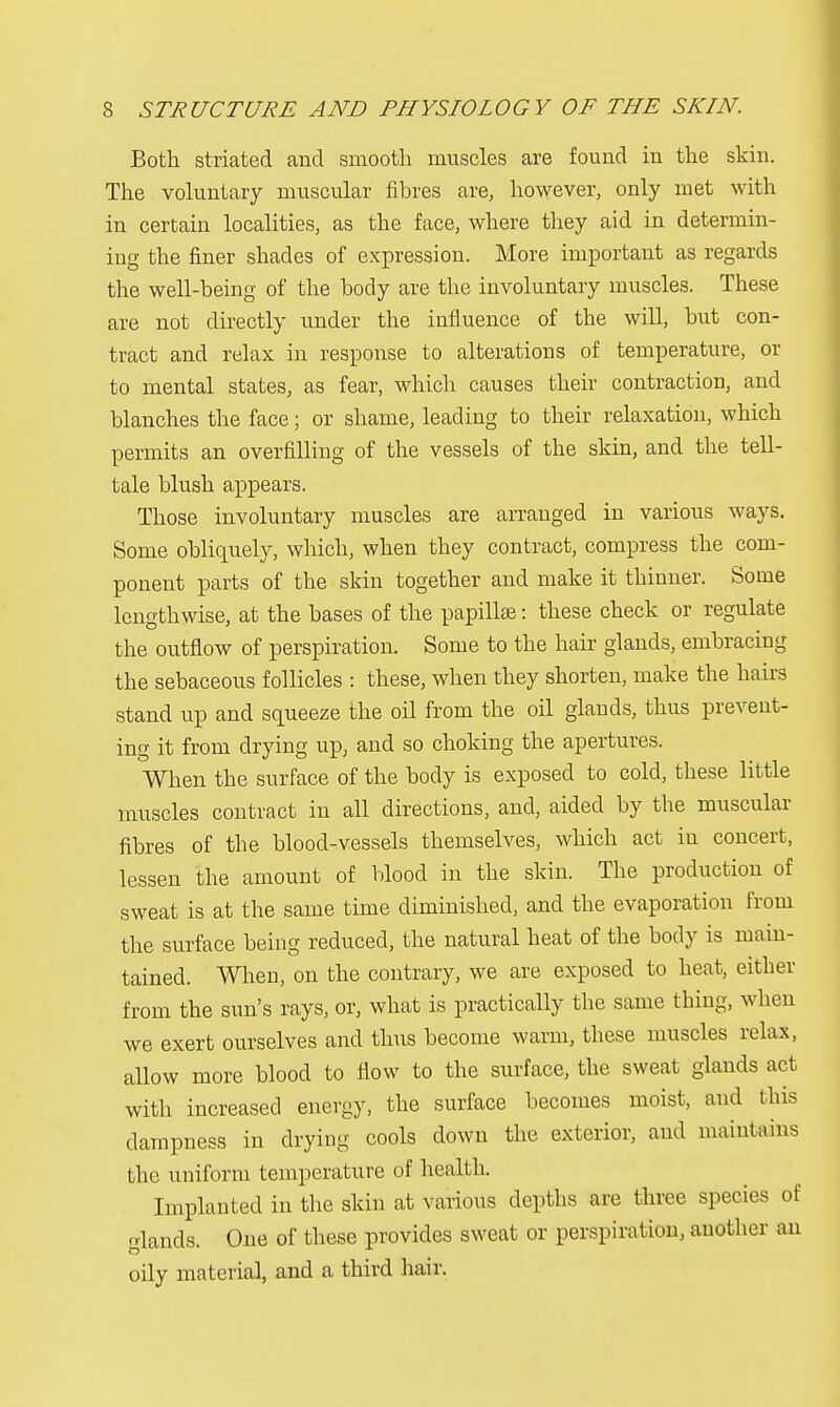 Both striated and smooth muscles are found in the skin. The voluntary muscular fibres are, however, only met with in certain localities, as the face, where they aid in determin- ing the finer shades of expression. More important as regards the well-being of the body are the involuntary muscles. These are not directly under the influence of the will, but con- tract and relax in response to alterations of temperature, or to mental states, as fear, which causes their contraction, and blanches the face; or shame, leading to their relaxation, which permits an overfilling of the vessels of the skin, and the tell- tale blush appears. Those involuntary muscles are arranged in various ways. Some obliquely, which, when they contract, compress the com- ponent parts of the skin together and make it thinner. Some lengthwise, at the bases of the papillae: these check or regulate the outflow of perspiration. Some to the hair glands, embracing the sebaceous follicles : these, when they shorten, make the hairs stand up and squeeze the oil from the oil glands, thus prevent- ing it from drying up, and so choking the apertures. When the surface of the body is exposed to cold, these little muscles contract in all directions, and, aided by the muscular fibres of the blood-vessels themselves, which act in concert, lessen the amount of blood in the skin. The production of sweat is at the same time diminished, and the evaporation from the surface being reduced, the natural heat of the body is main- tained. When, on the contrary, we are exposed to heat, either from the sun's rays, or, what is practically the same thing, when we exert ourselves and thus become warm, these muscles relax, allow more blood to flow to the surface, the sweat glands act with increased energy, the surface becomes moist, and this dampness in drying cools down the exterior, and maintains the uniform temperature of health. Implanted in the skin at various depths are three species of glands. One of these provides sweat or perspiration, another an oily material, and a third hair.