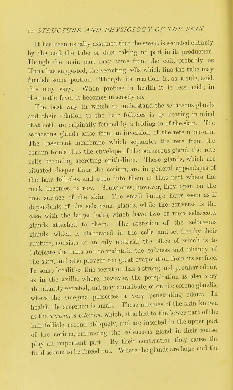 It has been usually assumed that the sweat is secreted entirely by the coil, the tube or duct taking no part in its production. Though the main part may come from the coil, probably, as Unna has suggested, the secreting cells which line the tube may furnish some portion. ■ Though its reaction is, as a rule, acid, this may vary. When profuse in health it is less acid; in rheumatic fever it becomes intensely so. The best way in which to understand the sebaceous glands and their relation to the hair follicles is by bearing in mind that both are originally formed by a folding in of the skin. The sebaceous glands arise from an inversion of the rete mucosam. The basement membrane which separates the rete from the corium forms thus the envelope of the sebaceous gland, the rete cells becoming secreting epithelium. These glands, which are situated deeper than the corium, are in general appendages of the hair follicles, and open into them at that part where the neck becomes narrow. Sometimes, however, they open on the free surface of the skin. The small lanugo hairs seem as if dependents of the sebaceous glands, while the converse is the case with the larger hairs, which have two or more sebaceous glands attached to them. The secretion of the sebaceous glands, which is elaborated in the cells and set free by their rupture, consists of an oily material, the office of which is to lubricate the hairs and to maintain the softness and pliancy of the skin, and also prevent too great evaporation from its surface. In some localities this secretion has a strong and peculiar odour, as in the axilla, where, however, the perspiration is also very abundantly secreted, and may contribute, or on the corona glandis, where the smegma possesses a very penetrating odour. In health, the secretion is small. Those muscles of the skin known as the arrcdores pilorum, winch, attached to the lower part of the hair follicle, ascend obliquely, and are inserted in the upper part of the corium, embracing the sebaceous gland in their course, play an important part. By their contraction they cause the fluid sebum to be forced out. Where the glands are large and the