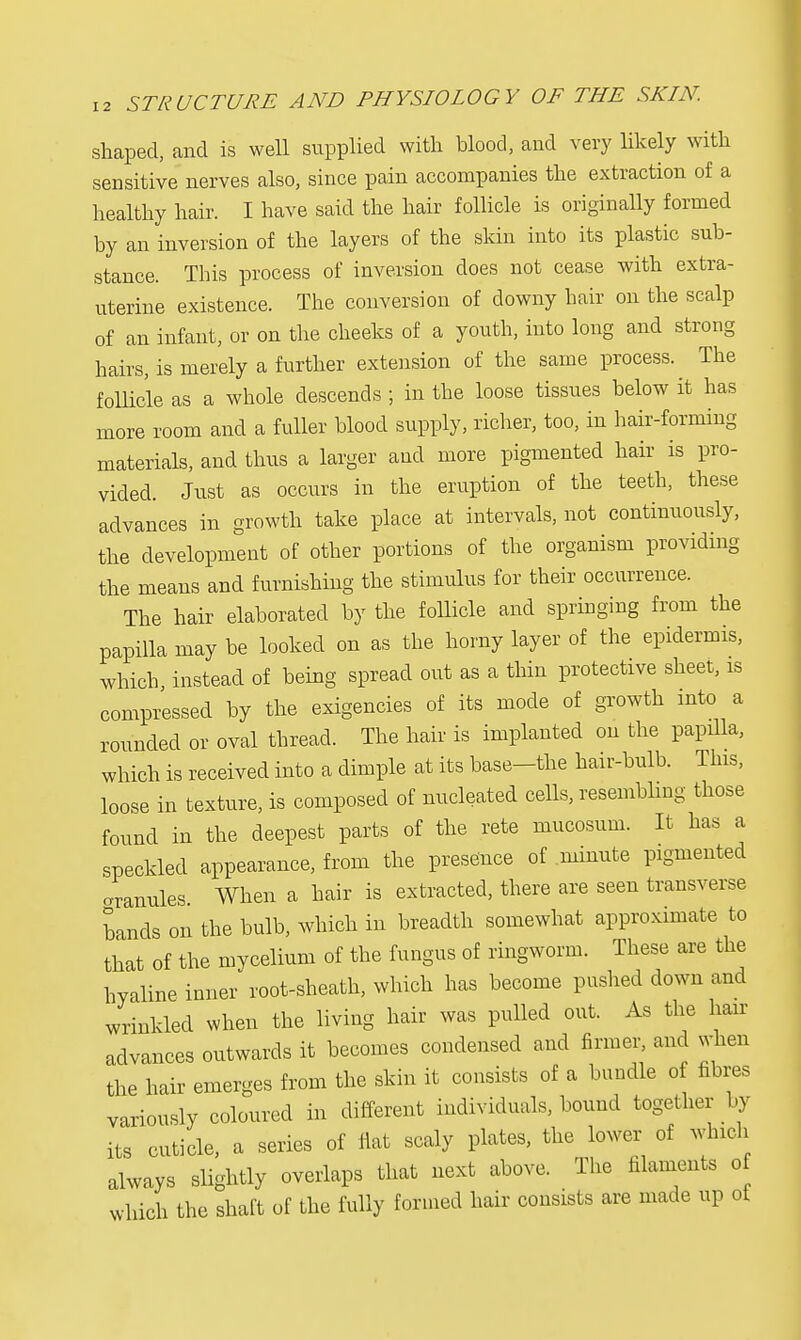 shaped, and is well supplied with blood, and very likely with sensitive nerves also, since pain accompanies the extraction of a healthy hair. I have said the hair follicle is originally formed by an inversion of the layers of the skin into its plastic sub- stance. This process of inversion does not cease with extra- uterine existence. The conversion of downy hair on the scalp of an infant, or on the cheeks of a youth, into long and strong hairs, is merely a further extension of the same process. The follicle as a whole descends ; in the loose tissues below it has more room and a fuller blood supply, richer, too, in hair-forming materials, and thus a larger and more pigmented hair is pro- vided. Just as occurs in the eruption of the teeth, these advances in growth take place at intervals, not continuously, the development of other portions of the organism providing the means and furnishing the stimulus for their occurrence. The hair elaborated by the follicle and springing from the papilla may be looked on as the horny layer of the epidermis, which instead of being spread out as a thin protective sheet, is compressed by the exigencies of its mode of growth into a rounded or oval thread. The hair is implanted on the papilla, which is received into a dimple at its base-the hair-bulb. This, loose in texture, is composed of nucleated cells, resembling those found in the deepest parts of the rete mucosum. It has a speckled appearance, from the presence of minute pigmented aranules. When a hair is extracted, there are seen transverse bands on the bulb, which in breadth somewhat approximate to that of the mycelium of the fungus of ringworm. These are the hyaline inner root-sheath, which has become pushed down and wrinkled when the living hair was pulled out. As the hair advances outwards it becomes condensed and firmer, and when the hair emerges from the skin it consists of a bundle of fibres variously coloured in different individuals, bound together by its cuticle, a series of flat scaly plates, the lower of which always slightly overlaps that next above. The filaments o which the shaft of the fully formed hair consists are made up of