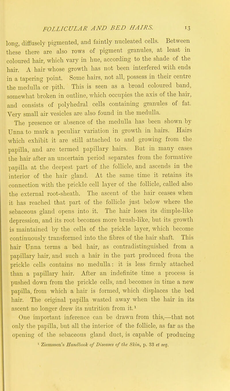 long, diffusely pigmented, and faintly nucleated cells. Between these there are also rows of pigment granules, at least in coloured hair, which vary in hue, according to the shade of the hair. A hair whose growth has not been interfered with ends in a tapering point. Some hairs, not all, possess in their centre the medulla or pith. This is seen as a broad coloured band, somewhat broken in outline, which occupies the axis of the hair, and consists of polyhedral cells containing granules of fat. Very small air vesicles are also found in the medulla. The presence or absence of the medulla has been shown by TJnna to mark a peculiar variation in growth in hairs. Hairs which exhibit it are still attached to and growing from the papilla, and are termed papillary hairs. But in many cases the hair after an uncertain period separates from the formative papilla at the deepest part of .the follicle, and ascends in the interior of the hair gland. At the same time it retains its connection with the prickle cell layer of the follicle, called also the external root-sheath. The ascent of the hair ceases when it has reached that part of the follicle just below where the sebaceous gland opens into it. The hair loses its dimple-like depression, and its root becomes more brush-like, but its growth is maintained by the cells of the prickle layer, which become continuously transformed into the fibres of the hair shaft. This hair Unna terms a bed hair, as contradistinguished from a papillary hair, and such a hair in the part produced from the prickle cells contains no medulla: it is less firmly attached than a papillary hair. After an indefinite time a process is pushed clown from the prickle cells, and becomes in time a new papilla, from which a hair is formed, which displaces the bed hair. The original papilla wasted away when the hair in its ascent no longer drew its nutrition from it.1 One important inference can be drawn from this,—that not only the papilla, but all the interior of the follicle, as far as the opening of the sebaceous gland duct, is capable of producing 1 Ziemssen's Handbook of Diseases of the Skin, p. 33 et seq.