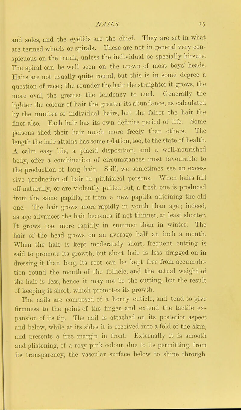 NAILS. '5 and soles, and the eyelids are the chief. They are set in what are termed whorls or spirals. These are not in general very con- spicuous on the trunk, unless the individual be specially hirsute. The spiral can be well seen on the crown of most boys' heads. Hairs are not usually quite round, but this is in some degree a question of race ; the rounder the hair the straighter it grows, the more oval, the greater the tendency to curl. Generally the lighter the colour of hair the greater its abundance, as calculated by the number of individual hairs, but the fairer the hair the finer also. Each hair has its own definite period of life. Some persons shed their hair much more freely than others. The length the hair attains has some relation, too, to the state of health. A calm easy life, a placid disposition, and a well-nourished body, offer a combination of circumstances most favourable to the production of long hair. Still, we sometimes see an exces- sive production of hair in phthisical persons. When hairs fall off naturally, or are violently pulled out, a fresh one is produced from the same papilla, or from a new papilla adjoining the old one. The hair grows more rapidly in youth than age; indeed, as a<*e advances the hair becomes, if not thinner, at least shorter. It grows, too, more rapidly in summer than in winter. The hair of the head grows 011 an average half an inch a month. When the hair is kept moderately short, frequent cutting is said to promote its growth, but short hair is less dragged on in dressing it than long, its root can be kept free from accumula- tion round the mouth of the follicle, and the actual weight of the hair is less, hence it may not be the cutting, but the result of keeping it short, which promotes its growth. The nails are composed of a horny cuticle, and tend to give firmness to the point of the finger, and extend the tactile ex- pansion of its tip. The nail is attached on its posterior aspect and below, while at its sides it is received into a fold of the skin, and presents a free margin in front. Externally it is smooth and glistening, of a rosy pink colour, clue to its permitting, from its transparency, the vascular surface below to shine through.