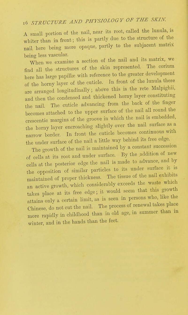 A small portion of the nail, near its root, called the lunula, is whiter than in front; this is partly due to the structure of the nail here being more opaque, partly to the subjacent matrix being less vascular. When we examine a section of the nail and its matrix, we find all the structures of the skin represented. The coram here has large papilla with reference to the greater development of the horny layer of the cuticle. In front of the lunula these are arranged longitudinally; above this is the rete Malpighn, and then the condensed and thickened horny layer constituting the nail The cuticle advancing from the back of the finger becomes attached to the upper surface of the nail all round the crescentic margins of the groove in which the nail is embedded, the horny layer encroaching slightly over the nail surface as a narrow border. In front the cuticle becomes continuous with the under surface of the nail a little way behind its free edge. The cn-owth of the nail is maintained by a constant succession of celkat its root and under surface. By the addition of new cells at the posterior edge the nail is made to advance, and by the opposition of similar particles to its under surface it is maintained of proper thickness. The tissue of the nail exhibits an active growth, which considerably exceeds the waste which takes place at its free edge; it would seem that this growth attains only a certain limit, as is seen in persons who like the Chinese do not cut the nail. The process of renewal takes place more rapidly in childhood than in old age, in summer than m winter, and in the hands than the feet.