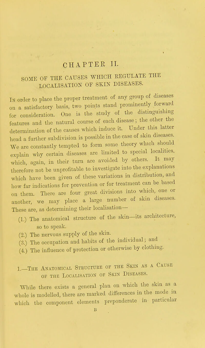 CHAPTER IT. SOME OF THE CAUSES WHICH KEGULATE THE LOCALISATION OF SKIN DISEASES. In order to place the proper treatment of any group of diseases on a satisfactory basis, two points stand prominently forward for consideration. One is the study of the distinguishing features and the natural course of each disease; the other the determination of the causes which induce it. Under this latter head a further subdivision is possible in the case of skin diseases We are constantly tempted to form some theory which should explain why certain diseases are limited to special localities, which, again, in their turn are avoided by others. It may therefore not be unprofitable to investigate into the explanations which have been given of these variations in distribution, and how far indications for prevention or for treatment can be based on them. There are four great divisions into which, one or another, we may place a large number of skin diseases. These are, as determining their localisation— (1.) The anatomical structure of the skin-its architecture, so to speak. (2.) The nervous supply of the skin. (3.) The occupation and habits of the individual; and (4.) The influence of protection or otherwise by clothing. 1.—The Anatomical Structure of the Skin as a Cause of the Localisation of Skin Diseases. While there exists a general plan on which the skin as a whole is modelled, there are marked differences in the mode m which the component elements preponderate in particular