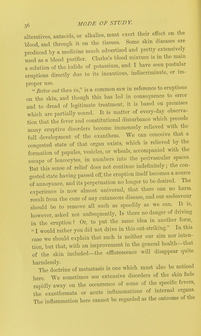 alteratives, antacids, or alkalies, must exert their effect on the blood, and through it on the tissues. Some skin diseases are produced by a medicine much advertised and pretty extensively used as a blood purifier. Clarke's blood mixture is in the mam a solution of the iodide of potassium, and I have seen pustular eruptions directly due to its incautious, indiscriminate, or im- proper use.  Belter out than in, is a common saw in reference to eruptions on the skin, and though this has led in consequence to error and to dread of legitimate treatment, it is based on premises which are partially sound. It is matter of every-day observa- tion that the fever and constitutional disturbance which precede many eruptive disorders become immensely relieved with the full development of the exanthem. We can conceive that a congested state of that organ exists, which is relieved by the formation of papules, vesicles, or wheals, accompanied with the escape of leucocytes, in numbers into the perivascular spaces. But this sense of relief does not continue indefinitely; the con- gested state having passed off, the eruption itself becomes a source of annoyance, and its perpetuation no longer to be desired. The experience is now almost universal, that there, can no harm result from the cure of any cutaneous disease, and our endeavour should be to remove all such as speedily as we can. It is, however, asked not unfrequently, Is there no danger of driving in the eruption? Or, to put the same idea in another form, » I would rather you did not drive in this out-striking. In this case we should explain that such is neither our aim nor inten- tion but that, with an improvement in the general health—that of the skin included—the efflorescence will disappear quite harmlessly. The doctrine of metastasis is one which must also be noticed here We sometimes see extensive disorders of the skin fade rapidly away on the occurrence of some of the specific fevers, the exanthemata or acute inflammations of internal organs. The inflammation here cannot be regarded as the outcome of the