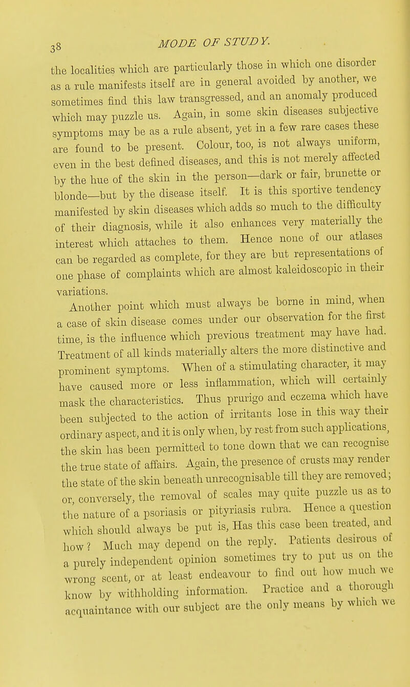 the localities which are particularly those in which one disorder as a rule manifests itself are in general avoided hy another, we sometimes find this law transgressed, and an anomaly produced which may puzzle us. Again, in some skin diseases subjective symptoms may be as a rule absent, yet in a few rare cases these are found to'be present. Colour, too, is not always uniform even in the best defined diseases, and this is not merely affected by the hue of the skin in the person-dark or fair, bruuette or blonde—but by the disease itself. It is this sportive tendency manifested by skin diseases which adds so much to the difficulty of their diagnosis, while it also enhances very materially the interest which attaches to them. Hence none of our atlases can be regarded as complete, for they are but representations of one phase of complaints which are almost kaleidoscopic in their variations. Another point which must always be borne in mmd, when a case of skin disease comes under our observation for the first time is the influence which previous treatment may have had. Treatment of all kinds materially alters the more distinctive and prominent symptoms. When of a stimulating character, it may have caused more or less inflammation, which will certainly mask the characteristics. Thus prurigo and eczema which have been subjected to the action of irritants lose in this way their ordinary aspect, and it is only when, by rest from such applications, the skin has been permitted to tone down that we can recognise the true state of affairs. Again, the presence of crusts may render the state of the skin beneath unrecognisable till they are removed; or conversely, the removal of scales may quite puzzle us as to the nature of a psoriasis or pityriasis rubra. Hence a question which should always be put is, Has this case been treated, and how * Much may depend on the reply. Patients desirous of a purely independent opinion sometimes try to put us on the wrong scent, or at least endeavour to find out how much we know by withholding information. Practice and a thorough acquaintance with our subject are the only means by winch we