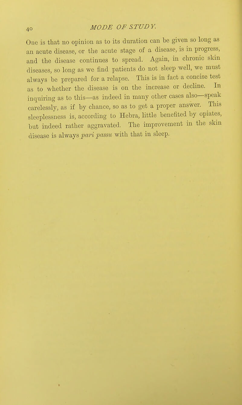 One is that 110 opinion as to its duration can be given so long as an acute disease, or the acute stage of a disease, is in progress, and the disease continues to spread. Again, in chronic skin diseases, so long as we find patients do not sleep well, we must always be prepared for a relapse. This is in fact a concise test as to whether the disease is on the increase or decline. In inquiring as to this—as indeed in many other cases also—speak carelessly, as if by chance, so as to get a proper answer. This sleeplessness is, according to Hebra, little benefited by opiates, but indeed rather aggravated. The improvement in the skin disease is always pari passu with that in sleep.