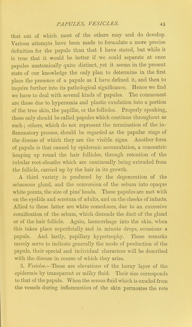 that out of which most of the others may and do develop. Various attempts have been made to formulate a more precise definition for the papule than that I have stated, but while it is true that it would be better if we could separate at once papules anatomically quite distinct, yet it seems in the present state of our knowledge the only plan to determine in the first place the presence of a papule as I have defined it, and then to inquire further into its pathological significance. Hence we find . we have to deal with several kinds of papules. The commonest are those due to hypersemia and plastic exudation into a portion of the true skin, the papillae, or the follicles. Properly speaking, those only should be called papules which continue throughout as such; others, which do not represent the termination of the in- flammatory process, should be regarded as the papular stage of the disease of which they are the visible signs. Another form of papule is that caused by epidermic accumulation, a concentric heaping up round the hair follicles, through retention of the tubular root-sheaths which are continually being extruded from the follicle, carried up by the hair in its growth. A third variety is produced by the degeneration of the sebaceous gland, and the conversion of the sebum into opaque white points, the size of pins' heads. These papules are met with on the eyelids and scrotum of adults, and on the cheeks of infants. Allied to these latter are white comedones, due to an excessive cornification of the sebum, which distends the duct of the gland or of the hair follicle. Again, haemorrhage into the skin, when this takes place superficially and in minute drops, occasions a papule. And lastly, papillary hypertrophy. These remarks merely serve to indicate generally the mode of production of the papule, their special and individual characters will be described with the disease in course of which they arise. 3. Vesicles.— These are elevations of the horny layer of the epidermis by transparent or milky fluid. Their size corresponds to that of the papule. When the serous fluid which is exuded from the vessels during inflammation of the skin permeates the rete