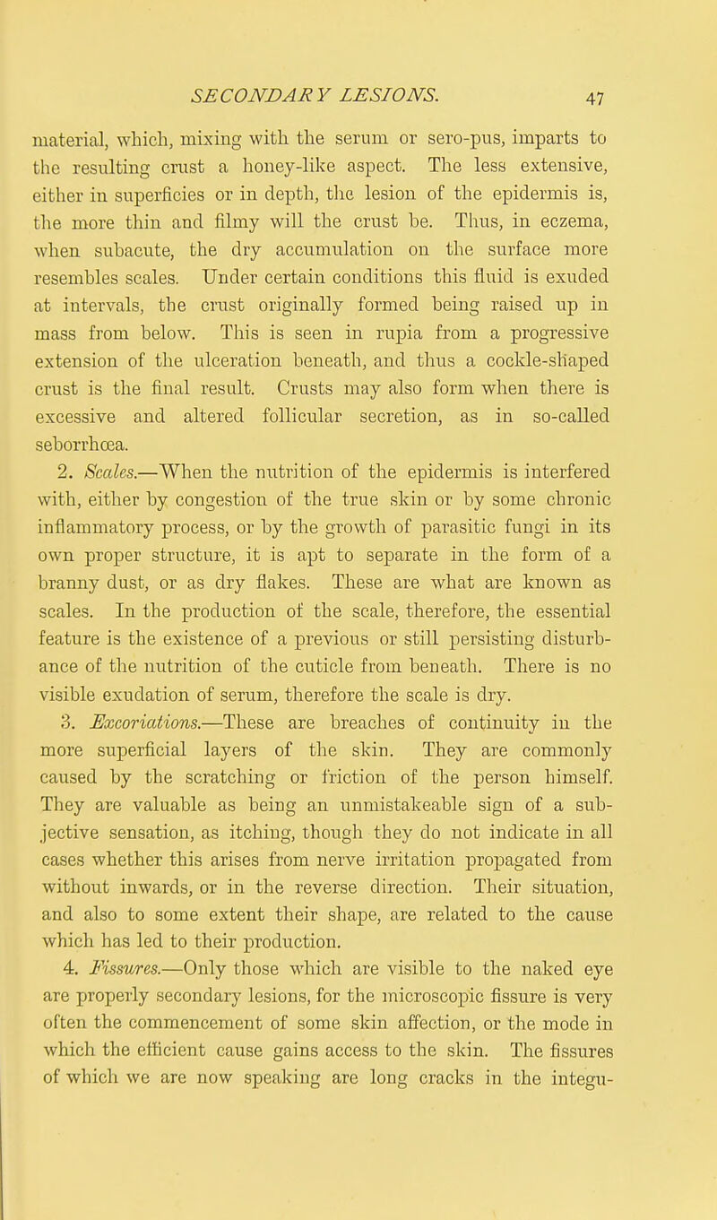 SECONDARY LESIONS. material, which, mixing with the serum or sero-pus, imparts to the resulting crust a honey-like aspect. The less extensive, either in superficies or in depth, the lesion of the epidermis is, the more thin and filmy will the crust be. Thus, in eczema, when subacute, the dry accumulation on the surface more resembles scales. Under certain conditions this fluid is exuded at intervals, the crust originally formed being raised up in mass from below. This is seen in rupia from a progressive extension of the ulceration beneath, and thus a cockle-shaped crust is the final result. Crusts may also form when there is excessive and altered follicular secretion, as in so-called seborrhcea. 2. Scales.—When the nutrition of the epidermis is interfered with, either by congestion of the true skin or by some chronic inflammatory process, or by the growth of parasitic fungi in its own proper structure, it is apt to separate in the form of a branny dust, or as dry flakes. These are what are known as scales. In the production of the scale, therefore, the essential feature is the existence of a previous or still persisting disturb- ance of the nutrition of the cuticle from beneath. There is no visible exudation of serum, therefore the scale is dry. 3. Excoriations.—These are breaches of continuity in the more superficial layers of the skin. They are commonly caused by the scratching or friction of the person himself. They are valuable as being an unniistakeable sign of a sub- jective sensation, as itching, though they do not indicate in all cases whether this arises from nerve irritation propagated from without inwards, or in the reverse direction. Their situation, and also to some extent their shape, are related to the cause which has led to their production. 4. Fissures.—Only those which are visible to the naked eye are properly secondary lesions, for the microscopic fissure is very often the commencement of some skin affection, or the mode in which the efficient cause gains access to the skin. The fissures of which we are now speaking are long cracks in the integu-