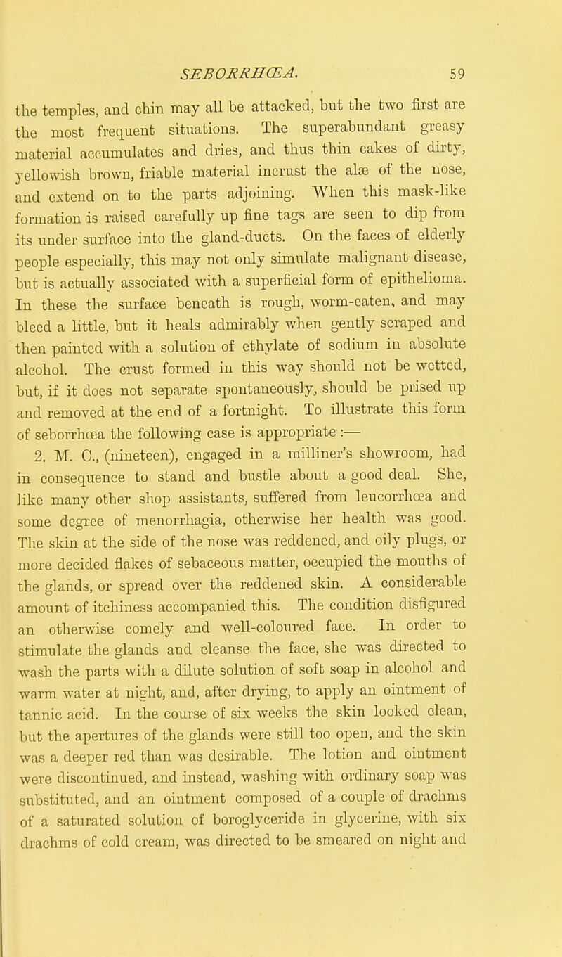 the temples, and chin may all be attacked, but the two first are the most frequent situations. The superabundant greasy material accumulates and dries, and thus thin cakes of dirty, yellowish brown, friable material incrust the aire of the nose, and extend on to the parts adjoining. When this mask-like formation is raised carefully up fine tags are seen to dip from its under surface into the gland-ducts. On the faces of elderly people especially, this may not only simulate malignant disease, but is actually associated with a superficial form of epithelioma. In these the surface beneath is rough, worm-eaten, and may bleed a little, but it heals admirably when gently scraped and then painted with a solution of ethylate of sodium in absolute alcohol. The crust formed in this way should not be wetted, but, if it does not separate spontaneously, should be prised up and removed at the end of a fortnight. To illustrate this form of seborrhcea the following case is appropriate :— 2. M. C, (nineteen), engaged in a milliner's showroom, had in consequence to stand and bustle about a good deal. She, like many other shop assistants, suffered from leucorrhcea and some degree of menorrhagia, otherwise her health was good. The skin at the side of the nose was reddened, and oily plugs, or more decided flakes of sebaceous matter, occupied the mouths of the glands, or spread over the reddened skin. A considerable amount of itchiness accompanied this. The condition disfigured an otherwise comely and well-coloured face. In order to stimulate the glands and cleanse the face, she was directed to wash the parts with a dilute solution of soft soap in alcohol and warm water at night, and, after drying, to apply an ointment of tannic acid. In the course of six weeks the skin looked clean, but the apertures of the glands were still too open, and the skin was a deeper red than was desirable. The lotion and ointment were discontinued, and instead, washing with ordinary soap was substituted, and an ointment composed of a couple of drachms of a saturated solution of boroglyceride in glycerine, with six drachms of cold cream, was directed to be smeared on night and