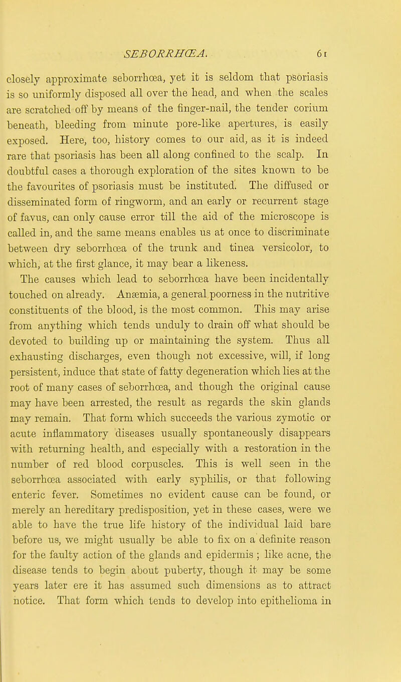 closely approximate seborrhcea, yet it is seldom that psoriasis is so uniformly disposed all over the head, and when the scales are scratched off by means of the finger-nail, the tender corium beneath, bleeding from minute pore-like apertures, is easily exposed. Here, too, history comes to our aid, as it is indeed rare that psoriasis has been all along confined to the scalp. In doubtful cases a thorough exploration of the sites known to be the favourites of psoriasis must be instituted. The diffused or disseminated form of ringworm, and an early or recurrent stage of favus, can only cause error till the aid of the microscope is called in, and the same means enables us at once to discriminate between dry seborrhcea of the trunk and tinea versicolor, to which, at the first glance, it may bear a likeness. The causes which lead to seborrhcea have been incidentally touched on already. Anaemia, a general poorness in the nutritive constituents of the blood, is the most common. This may arise from anything which tends unduly to drain off what should be devoted to building up or maintaining the system. Thus all exhausting discharges, even though not excessive, will, if long persistent, induce that state of fatty degeneration which lies at the root of many cases of seborrhcea, and though the original cause may have been arrested, the result as regards the skin glands may remain. That form which succeeds the various zymotic or acute inflammatory diseases usually spontaneously disappears with returning health, and especially with a restoration in the number of red blood corpuscles. This is well seen in the seborrhcea associated with early syphilis, or that following enteric fever. Sometimes no evident cause can be found, or merely an hereditary predisposition, yet in these cases, were we able to have the true life history of the individual laid bare before us, we might usually be able to fix on a definite reason for the faulty action of the glands and epidermis ; like acne, the disease tends to begin about puberty, though it may be some years later ere it has assumed such dimensions as to attract notice. That form which tends to develop into epithelioma in