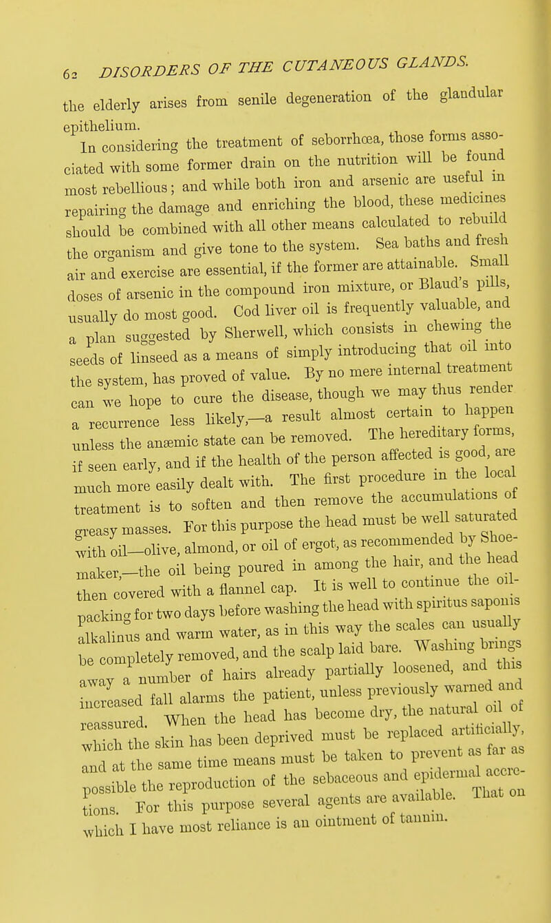 the elderly arises from senile degeneration of the glandular ^Intnsldering the treatment of seborrhea., those forms asso- ciated with some former drain on the nutrition will be found most rebellions; and while both iron and arsenie are useful in repairing the damage and enriehing the blood, these medicmes should be eombined with all other means calculated to rebuild the organism and give tone to the system. Sea baths and fresh air and exercise are essential, if the former are attainable _ Small doses of arsenic in the compound iron mixture, or Blaud s pills usually do most good. Cod Ever oil is frequently valuable, and a plan suggested by Sherwell, which consists in chewing the sel of linseed as a means of simply introdueing that 01 into the system, has proved of value. By no mere internal treatment n we hope to cure the disease, though we may thus render a recurren e less likely,-a result almost certain to happen unless the amemic state can be removed. The hereditary forms, I seen early, and if the health of the person affected is good « much more easily dealt with. The first procedure m thlocu treatment is to soften and then remove the accumulations of greasy masse, For this purpose the head must be weU^saturated with oil-olive, almond, or oil of ergot, as recommended by Sboe- mafier,-the oil being poured in among the hair and the head Then covered with a flannel cap. It is well to continue the oil- packing for two days before washing the head with spiritus sapon.s alkalintis and warm water, as in this way the scales can usually bCompletely removed, and the scalp laid bare. Washing brmgs away a number of hairs already partially loosened, and this clsed fall alarms the patient, unless previously warned and ea n ed. When the head has become dry, the natural oil of wlfi h h shin has been deprived must be replaced artifioia 1 77, the same time means must he taken to prevent as fai as ; s ^ Reduction of the sebaceous and «ons. Per this purpose several agems are nd* That on