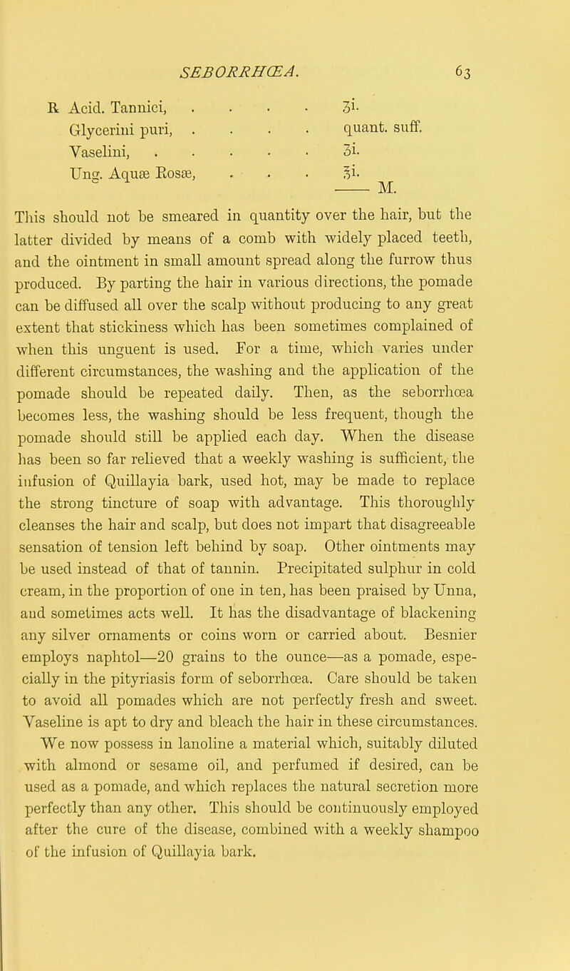 R Acid. Tannici, 7>x- Glycerini puri, .... quant, suff. Vaselini, 3i- Uns. Aqute Eosse, . . . ^i. M. This should not be smeared in quantity over the hair, but the latter divided by means of a comb with widely placed teeth, and the ointment in small amount spread along the furrow thus produced. By parting the hair in various directions, the pomade can be diffused all over the scalp without producing to any great extent that stickiness which has been sometimes complained of when this unguent is used. For a time, which varies under different circumstances, the washing and the application of the pomade should be repeated daily. Then, as the seborrhoea becomes less, the washing should be less frequent, though the pomade should still be applied each day. When the disease has been so far relieved that a weekly washing is sufficient, the infusion of Quillayia bark, used hot, may be made to replace the strong tincture of soap with advantage. This thoroughly cleanses the hair and scalp, but does not impart that disagreeable sensation of tension left behind by soap. Other ointments may be used instead of that of tannin. Precipitated sulphur in cold cream, in the proportion of one in ten, has been praised by Unna, aud sometimes acts well. It has the disadvantage of blackening o o any silver ornaments or coins worn or carried about. Besnier employs naphtol—20 grains to the ounce—as a pomade, espe- cially in the pityriasis form of seborrhoea. Care should be taken to avoid all pomades which are not perfectly fresh and sweet. Vaseline is apt to dry and bleach the hair in these circumstances. We now possess in lanoline a material which, suitably diluted with almond or sesame oil, and perfumed if desired, can be used as a pomade, and which replaces the natural secretion more perfectly than any other. This should be continuously employed after the cure of the disease, combined with a weekly shampoo of the infusion of Quillayia bark.