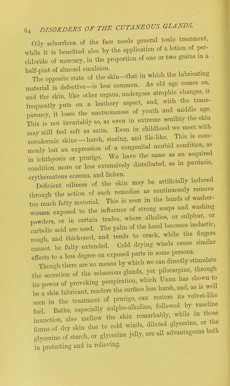 Oily seborrheal of the face needs general tonic treatment, while it is benefited also by the application of a lotion of per- chloride of mercury, in the proportion of one or two grains m a half-pint of almond emulsion. # The opposite state of the skin-that in which the lubricating material is defective-is less common. As old age comes on and the skin, like other organs, undergoes atrophic changes, it frequently puts on a leathery aspect, and, with the trans- parency, it loses the unctuousness of youth and middle age. This is not invariably so, as even in extreme senility the skin may still feel soft as satin. Even in childhood we meet with xerodermic skins-harsh, staring, and file-like. This is com- monly but an expression of a congenital morbid condition, as in ichthyosis or prurigo. We have the same as an acquired condition more or less extensively distributed, as m psoriasis, erythematous eczema, and lichen. Deficit oilmen of the skin may be anally induced throm* the action of such remedies as continuously remove to much fatty material. This is seen in the hands of washer- women exposed to the influence of strong soaps and washmg Iwders or in certain trades, where alkalies, or sulphur, or arholic'aeid are used, The palm of the hand — — rough, and thickened, and tends to crack, while the fingem cannot he fully extended. Cold drying winds cause similar effects to a less degree on exposed parts in some persons Though there are no means by which we con directly stimulate the secretion of the sebaceous glands, yet pilocarpine, through t, pew of provoking perspiration, which Unna has shown to Z a si n lubricant, renders the surface less harsh, and, as is we! seen in the treatment of prurigo, can restore its velvet- >k Z Baths, especially sulpho-alkaline fo, owed y vase Man also mellow the skin remarkably, while in those to cold winds, diluted glycerine, or t e ferine of starch, or glycerine jelly, are all advantageous both hi protecting and in relieving.