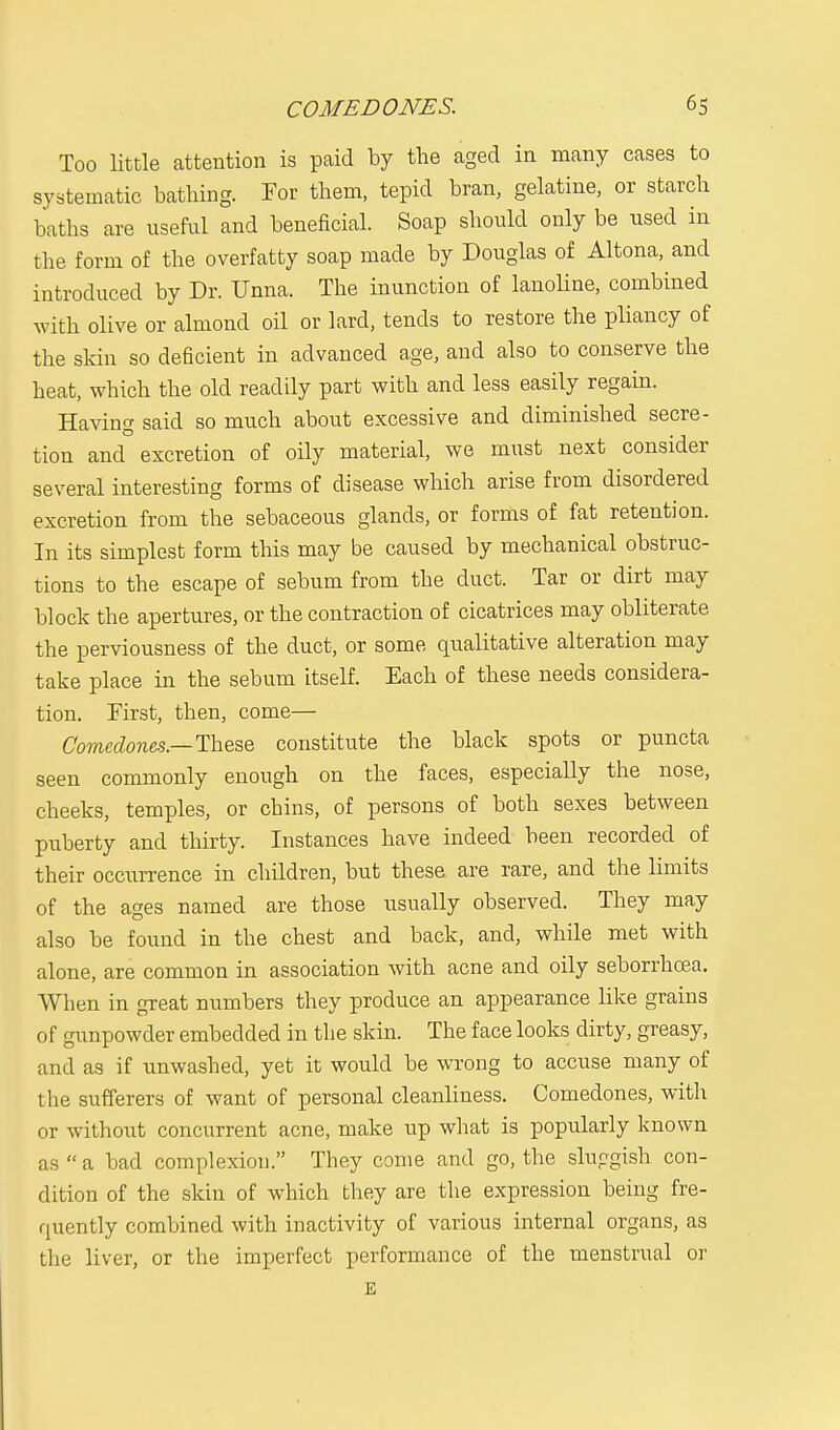 Too little attention is paid by the aged in many cases to systematic bathing. For them, tepid bran, gelatine, or starch baths are useful and beneficial. Soap should only be used in the form of the overfatty soap made by Douglas of Altona, and introduced by Dr. Unna. The inunction of lanoline, combined with olive or almond oil or lard, tends to restore the pliancy of the skin so deficient in advanced age, and also to conserve the heat, which the old readily part with and less easily regain. Having said so much about excessive and diminished secre- tion and excretion of oily material, we must next consider several interesting forms of disease which arise from disordered excretion from the sebaceous glands, or forms of fat retention. In its simplest form this may be caused by mechanical obstruc- tions to the escape of sebum from the duct. Tar or dirt may block the apertures, or the contraction of cicatrices may obliterate the perviousness of the duct, or some qualitative alteration may take place in the sebum itself. Each of these needs considera- tion. First, then, come— Comedones— These constitute the black spots or puncta seen commonly enough on the faces, especially the nose, cheeks, temples, or chins, of persons of both sexes between puberty and thirty. Instances have indeed been recorded of their occurrence in children, but these are rare, and the limits of the ages named are those usually observed. They may also be found in the chest and back, and, while met with alone, are common in association with acne and oily seborrhcea. When in great numbers they produce an appearance like grains of gunpowder embedded in the skin. The face looks dirty, greasy, and as if unwashed, yet it would be wrong to accuse many of the sufferers of want of personal cleanliness. Comedones, with or without concurrent acne, make up what is popularly known as  a bad complexion. They come and go, the sluggish con- dition of the skin of which they are the expression being fre- quently combined with inactivity of various internal organs, as the liver, or the imperfect performance of the menstrual or E