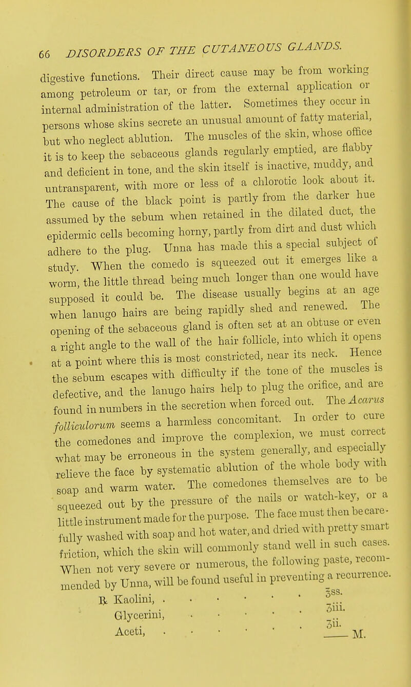 digestive functions. Their direct cause may be from working among petroleum or tar, or from the external application or internal administration of the latter. Sometimes they occur m persons whose skins secrete an unusual amount of fatty material, but who neglect ablution. The muscles of the skin, whose office it is to keep the sebaceous glands regularly emptied, are flabby and deficient in tone, and the skin itself is inactive, muddy, and nntransparent, with more or less of a chlorotic look about it. The cause of the black point is partly from the darker hue assumed by the sebum when retained in the dilated duct the epidermic cells becoming horny, partly from dirt and dust which adhere to the plug. Unna has made this a special subject ol study When the comedo is squeezed out it emerges like a worm the little thread being much longer than one would have supposed it could be. The disease usually begins at an age when lanugo hairs are being rapidly shed and renewed. The opening of the sebaceous gland is often set at an obtuse or even a right angle to the wall of the hair follicle, into which it opens at a point where this is most constricted, near its neck. Hence the sebum escapes with difficulty if the tone of the muscles is defective, and the lanugo hairs help to plug the orifice, and are found in numbers in the secretion when forced out. TteAcarus folliculorum seems a harmless concomitant. In order to cure the comedones and improve the complexion we must correct what may be erroneous in the system relieve the face by systematic ablution of the whole bodyjitl soap and warm water. The comedones themselves are to be squeezed out by the pressure of the nails or watch-key, 01 a Se instrument made for the purpose. The face must then be care- my w shed with soap and hot water, and dried with pretty smart Son which the skin will commonly stand well m such cases. W£n not very severe or numerous, the following paste, recom- mended by ITnna, will be found useful in preventing a recurrence. R Kaolini, ' ' Glycermi, * Aceti, . M