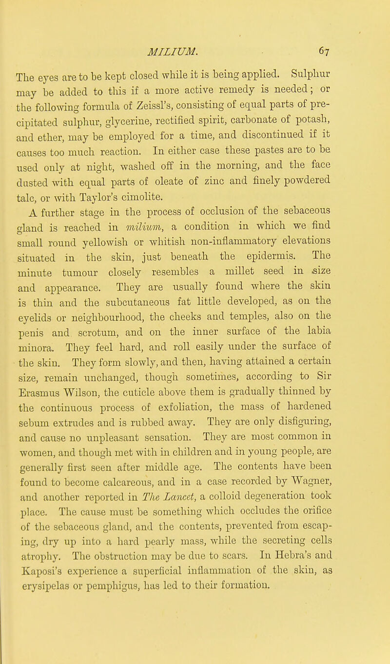 The eyes are to be kept closed while it is being applied. Sulphur may be added to this if a more active remedy is needed; or the following formula of Zeissl's, consisting of equal parts of pre- cipitated sulphur, glycerine, rectified spirit, carbonate of potash, and ether, may be employed for a time, and discontinued if it causes too much reaction. In either case these pastes are to be used only at night, washed off in the morning, and the face dusted with equal parts of oleate of zinc and finely powdered talc, or with Taylor's cimolite. A further stage in the process of occlusion of the sebaceous aland is reached in milium, a condition in which we find small round yellowish or whitish non-inflammatory elevations situated in the skin, just beneath the epidermis. The minute tumour closely resembles a millet seed in .size and appearance. They are usually found where the skin is thin and the subcutaneous fat little developed, as on the eyelids or neighbourhood, the cheeks and temples, also on the penis and scrotum, and on the inner surface of the labia minora. They feel hard, and roll easily under the surface of the skin. They form slowly, and then, having attained a certain size, remain unchanged, though sometimes, according to Sir Erasmus Wilson, the cuticle above them is gradually thinned by the continuous process of exfoliation, the mass of hardened sebum extrudes and is rubbed away. They are only disfiguring, and cause no unpleasant sensation. They are most common in women, and though met with in children and in young people, are generally first seen after middle age. The contents have been found to become calcareous, and in a case recorded by Wagner, and another reported in The Lancet, a colloid degeneration took place. The cause must be something which occludes the orifice of the sebaceous gland, and the contents, prevented from escap- ing, dry up into a hard pearly mass, while the secreting cells atrophy. The obstruction may be clue to scars. In Hebra's and Kaposi's experience a superficial inflammation of the skin, as erysipelas or pemphigus, has led to their formation.