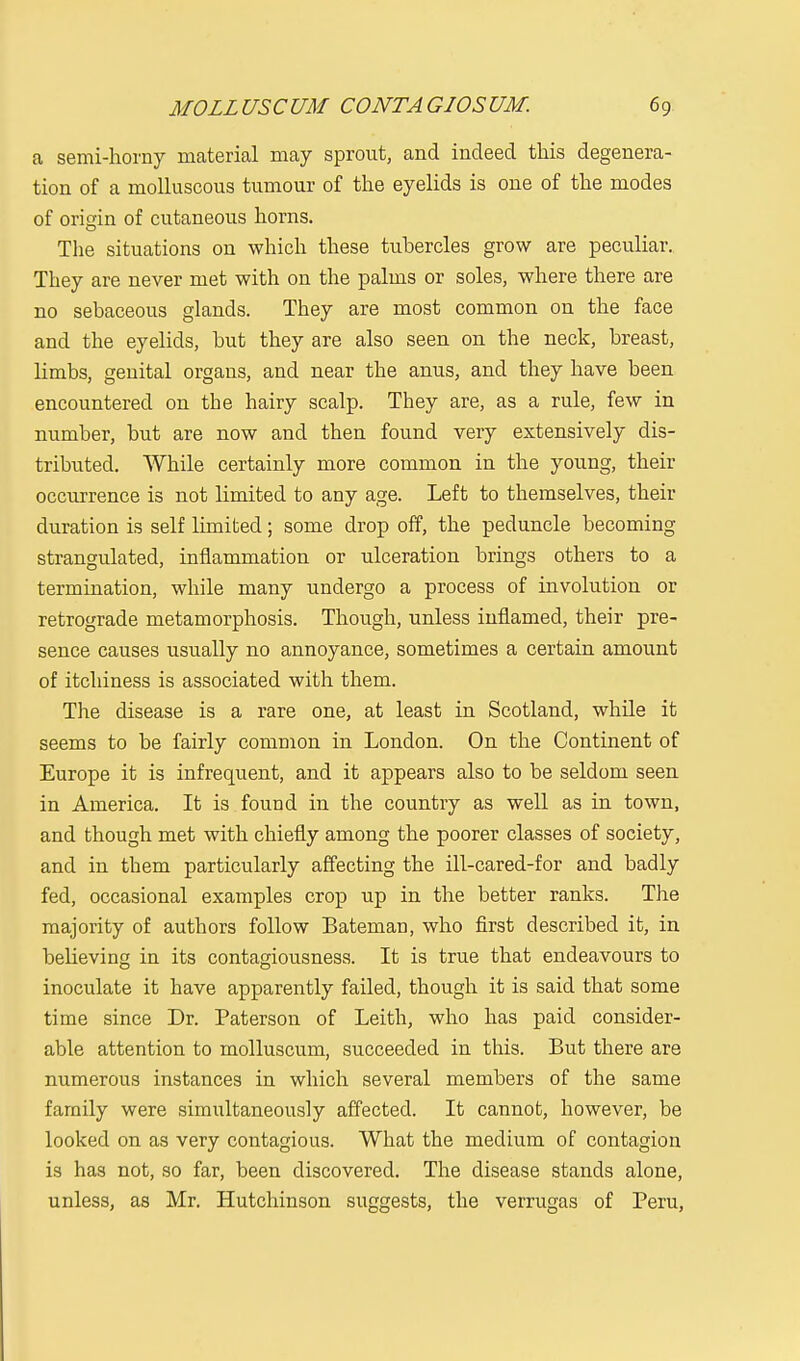 a semi-horny material may sprout, and indeed this degenera- tion of a molluscous tumour of the eyelids is one of the modes of origin of cutaneous horns. The situations on which these tubercles grow are peculiar. They are never met with on the palms or soles, where there are no sebaceous glands. They are most common on the face and the eyelids, but they are also seen on the neck, breast, limbs, genital organs, and near the anus, and they have been encountered on the hairy scalp. They are, as a rule, few in number, but are now and then found very extensively dis- tributed. While certainly more common in the young, their occurrence is not limited to any age. Left to themselves, their duration is self limited; some drop off, the peduncle becoming strangulated, inflammation or ulceration brings others to a termination, while many undergo a process of involution or retrograde metamorphosis. Though, unless inflamed, their pre- sence causes usually no annoyance, sometimes a certain amount of itchiness is associated with them. The disease is a rare one, at least in Scotland, while it seems to be fairly common in London. On the Continent of Europe it is infrequent, and it appears also to be seldom seen in America. It is found in the country as well as in town, and though met with chiefly among the poorer classes of society, and in them particularly affecting the ill-cared-for and badly fed, occasional examples crop up in the better ranks. The majority of authors follow Bateman, who first described it, in believing in its contagiousness. It is true that endeavours to inoculate it have apparently failed, though it is said that some time since Dr. Paterson of Leith, who has paid consider- able attention to molluscum, succeeded in this. But there are numerous instances in which several members of the same family were simultaneously affected. It cannot, however, be looked on as very contagious. What the medium of contagion is has not, so far, been discovered. The disease stands alone, unless, as Mr. Hutchinson suggests, the verrugas of Peru,