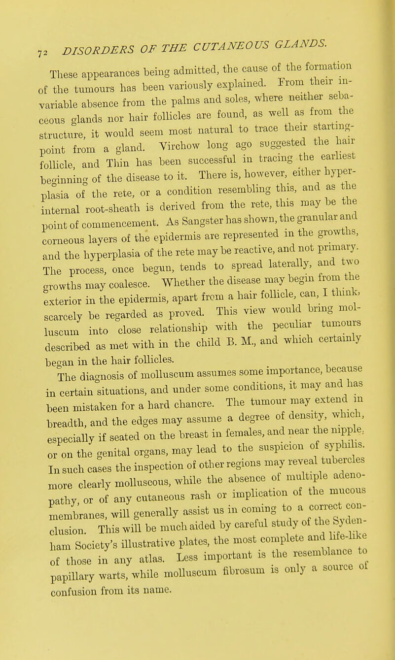 These appearances being admitted, the cause of the formation of the tnmours has been variously explained. Prom thexr in- variable absence from the palms and soles, where nether seba- ceous glands nor hair follicles are found, as well as from the structure, it would seem most natural to trace their s artmg- point from a gland. Virchow long ago suggested the hair follicle, and Thin has been successful in tracing the earliest beginning of the disease to it. There is, however, either hyper- plasia of the rete, or a condition resembling this, and as the internal root-sheath is derived from the rete, this may be the point of commencement. As Sangster has shown, the granular and corneous layers of the epidermis are represented in the growths, and the hyperplasia of the rete may be reactive, and not primary. The process, once begun, tends to spread laterally, and two growths may coalesce. Whether the disease may begin from the exterior in the epidermis, apart from a hair follicle, can, I think, scarcely be regarded as proved. This view would bring mol- luscum into close relationship with the peculiar tumours described as met with in the child B. M., and which certainly be°an in the hair follicles. The diagnosis of molluscum assumes some importance, because in certain°situations, and under some conditions, it may and has been mistaken for a hard chancre. The tumour may extend m breadth, and the edges may assume a degree of density, which, especially if seated on the breast in females, and near the nipple., or on the genital organs, may lead to the suspicion of syphihs. In such cases the inspection of other regions may ^ ^ more clearly molluscous, while the absence of multiple adeno- pathy, or of any cutaneous rash or implication of the mucous Membranes, J generally assist us in coming to a con- clusion. This will be much aided by careful study of the S) d i ham Society's illustrative plates, the most complete and Lfe-Lke of those in any atlas. Less important is the resemblance to papillary warts, while molluscum fibrosum is only a source ol confusion from its name.