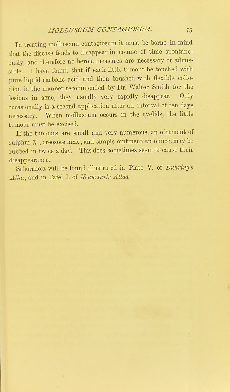In treating molluscum contagiosum it must be borne in mind that the disease tends to disappear in course of time spontane- ously, and therefore no heroic measures are necessary or admis- sible. I have found that if each little tumour be touched with pure liquid carbolic acid, and then brushed with flexible collo- dion in the manner recommended by Dr. Walter Smith for the lesions in acne, they usually very rapidly disappear. Only occasionally is a second application after an interval of ten clays necessary. When molluscum occurs in the eyelids, the little tumour must be excised. If the tumours are small and very numerous, an ointment of sulphur 3i., creosote mxx., and simple ointment an ounce, may be rubbed in twice a day. This does sometimes seem to cause their disappearance. Seborrhcea will be found illustrated in Plate V. of Duhring's