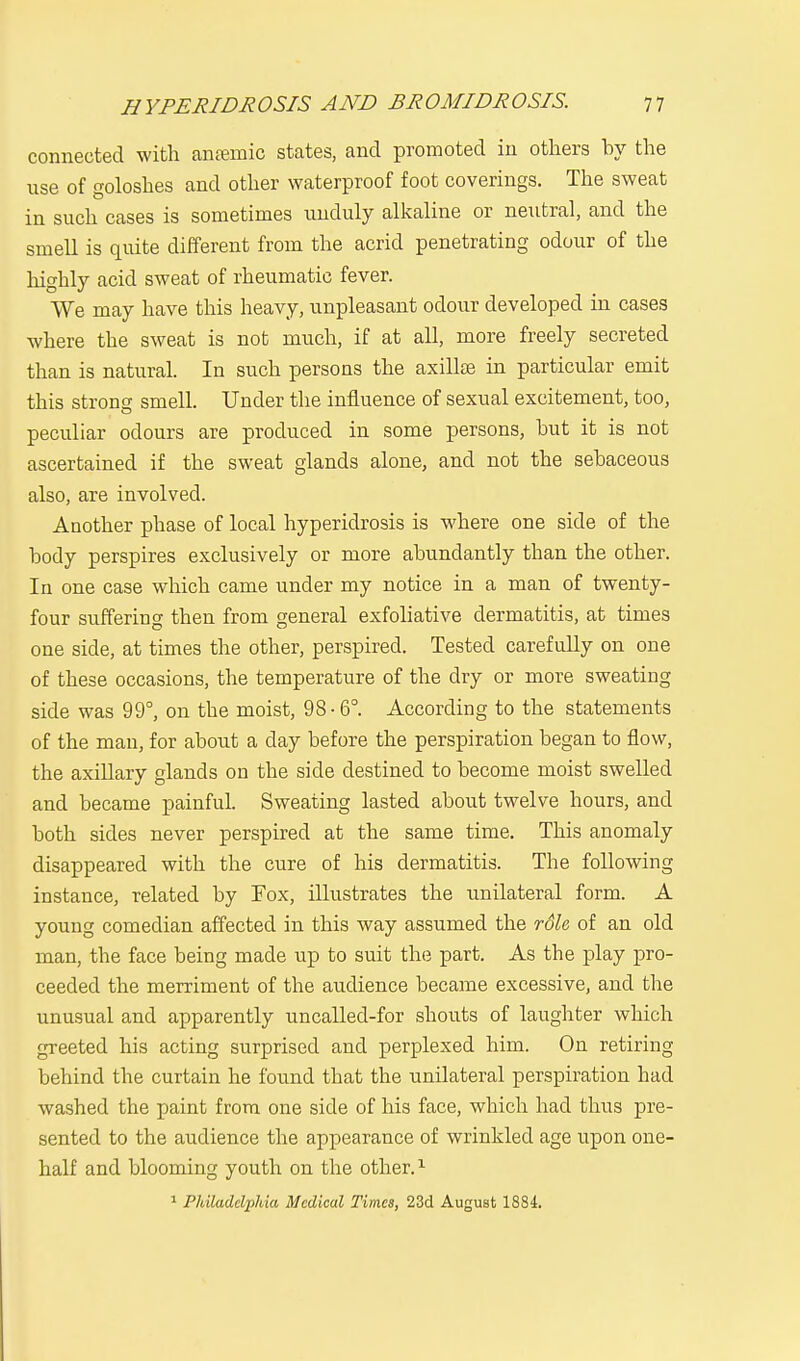 connected with anaemic states, and promoted in others by the use of goloshes and other waterproof foot coverings. The sweat in such cases is sometimes unduly alkaline or neutral, and the smell is quite different from the acrid penetrating odour of the highly acid sweat of rheumatic fever. We may have this heavy, unpleasant odour developed in cases where the sweat is not much, if at all, more freely secreted than is natural. In such persons the axillse in particular emit this stroncr smell. Under the influence of sexual excitement, too, peculiar odours are produced in some persons, hut it is not ascertained if the sweat glands alone, and not the sebaceous also, are involved. Another phase of local hyperidrosis is where one side of the body perspires exclusively or more abundantly than the other. In one case which came under my notice in a man of twenty- four suffering then from general exfoliative dermatitis, at times one side, at times the other, perspired. Tested carefully on one of these occasions, the temperature of the dry or more sweating side was 99°, on the moist, 98-6°. According to the statements of the man, for about a day before the perspiration began to flow, the axillary glands on the side destined to become moist swelled and became painful. Sweating lasted about twelve hours, and both sides never perspired at the same time. This anomaly disappeared with the cure of his dermatitis. The following instance, related by Fox, illustrates the unilateral form. A young comedian affected in this way assumed the rdh of an old man, the face being made up to suit the part. As the play pro- ceeded the merriment of the audience became excessive, and the unusual and apparently uncalled-for shouts of laughter which greeted his acting surprised and perplexed him. On retiring behind the curtain he found that the unilateral perspiration had washed the paint from one side of his face, which had thus pre- sented to the audience the appearance of wrinkled age upon one- half and blooming youth on the other.1 1 Philadelphia Medical Times, 23d August 1884.