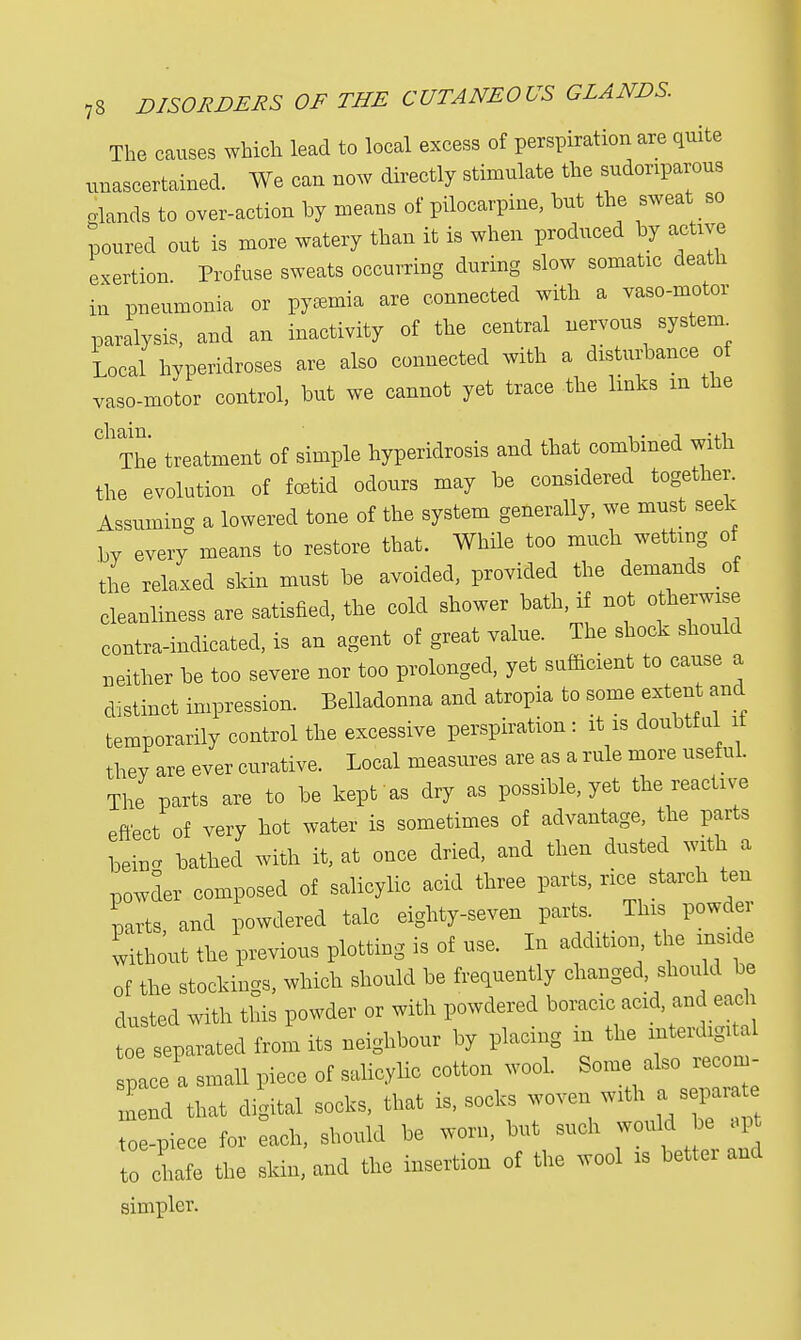 The causes which lead to local excess of perspiration are quite unascertained. We can now directly stimulate the sudoriparous glands to over-action by means of pilocarpine, but the sweat so poured out is more watery than it is when produced by active exertion Profuse sweats occurring during slow somatic death in pneumonia or pyaemia are connected with a vaso-motor paralysis, and an inactivity of the central nervous system^ Local hyperidroses are also connected with a disturbance of vaso-motor control, but we cannot yet trace the links m the ChThe treatment of simple hyperidrosis and that combined with the evolution of foetid odours may be considered together. Assuming a lowered tone of the system generally, we must seek by every means to restore that. While too much wetting of the relaxed skin must be avoided, provided the demands of cleanliness are satisfied, the cold shower bath, if not otherwise contra-indicated, is an agent of great value. The shock should neither be too severe nor too prolonged, yet sufficient to cause a distinct impression. Belladonna and atropia to some extent and temporarily control the excessive perspiration: it is doubtful it they are ever curative. Local measures are as a rule more usef ul. The parts are to be kept as dry as possible, yet the reactive effect of very hot water is sometimes of advantage, the parts loeinc bathed with it, at once dried, and then dusted with a powder composed of salicylic acid three parts, rice starch ten parts and powdered talc eighty-seven parts. This powder without the previous plotting is of use. In addition the inside of the stockings, which should be frequently changed, should be dusted with this powder or with powdered boracic acid and each toe separated from its neighbour by placing in the mterdigUal pace a small piece of salicylic cotton wool. Some^» end that digital socks, that is, socks woven with a separat toe-piece for each, should be worn, but such would be apt to chafe the skin, and the insertion of the wool is better and simpler.