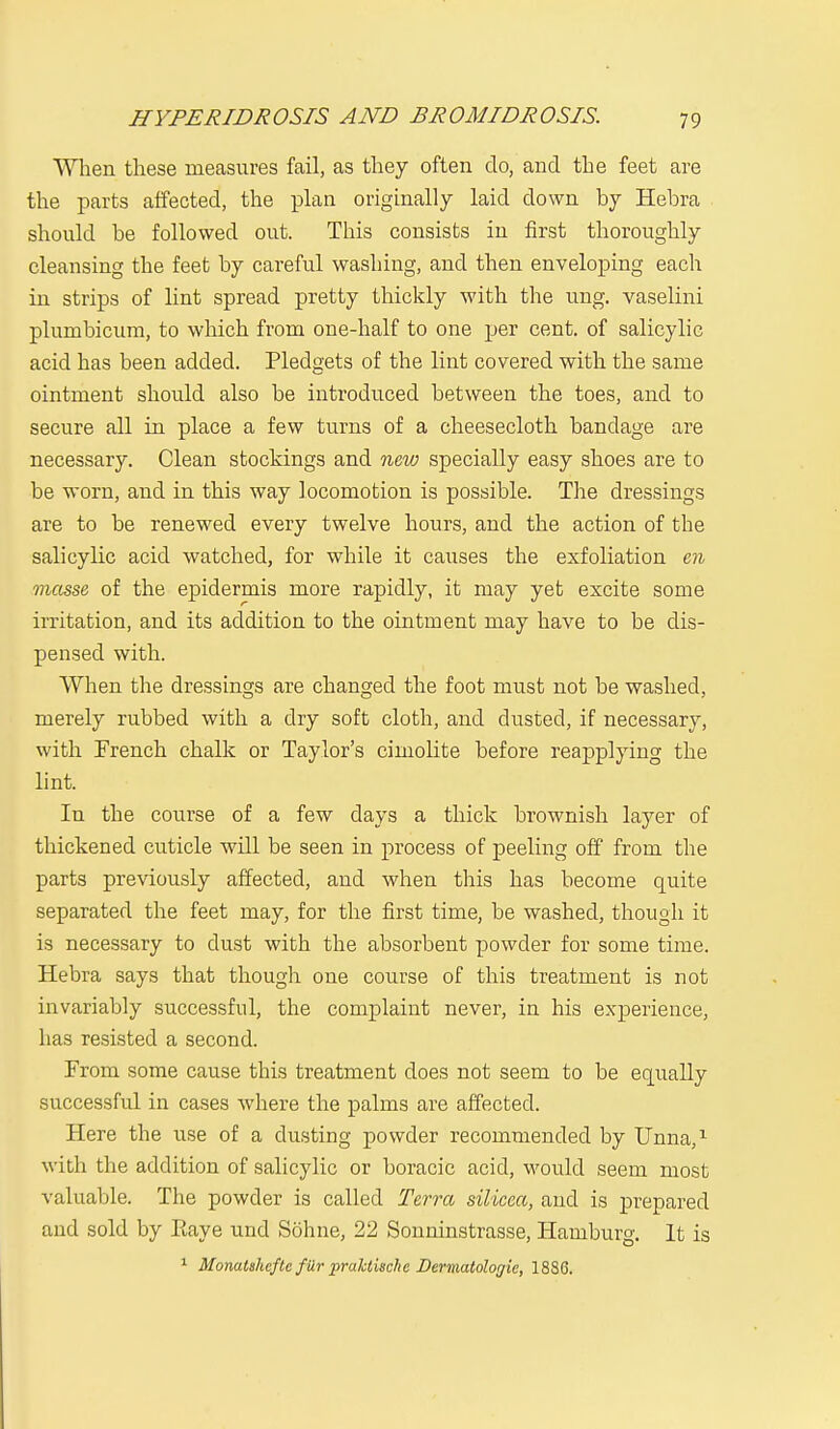 When these measures fail, as they often do, and the feet are the parts affected, the plan originally laid clown by Hebra should be followed out. This consists in first thoroughly cleansing the feet by careful washing, and then enveloping each in strips of lint spread pretty thickly with the ung. vaselini plumbicum, to which from one-half to one per cent, of salicylic acid has been added. Pledgets of the lint covered with the same ointment should also be introduced between the toes, and to secure all in place a few turns of a cheesecloth bandage are necessary. Clean stockings and new specially easy shoes are to be worn, and in this way locomotion is possible. The dressings are to be renewed every twelve hours, and the action of tbe salicylic acid watched, for while it causes the exfoliation en masse of the epidermis more rapidly, it may yet excite some irritation, and its addition to the ointment may have to be dis- pensed with. When the dressings are changed the foot must not be washed, merely rubbed with a dry soft cloth, and dusted, if necessary, with French chalk or Taylor's cimolite before reapplying the lint. In the course of a few days a thick brownish layer of thickened cuticle will be seen in process of peeling off from the parts previously affected, and when this has become quite separated the feet may, for the first time, be washed, though it is necessary to dust with the absorbent powder for some time. Hebra says that though one course of this treatment is not invariably successful, the complaint never, in his experience, has resisted a second. From some cause this treatment does not seem to be equally successful in cases where the palms are affected. Here the use of a dusting powder recommended by Unna,1 with the addition of salicylic or boracic acid, would seem most valuable. The powder is called Terra silicea, and is prepared and sold by Eaye und Sonne, 22 Sonninstrasse, Hamburg. It is 1 Monatshcfte filr praktischc Dermatologie, 1886.