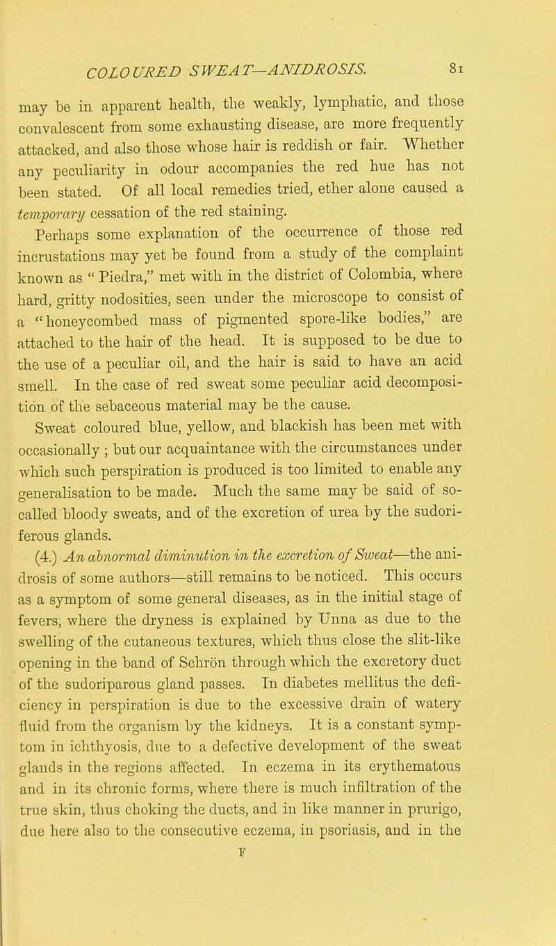 may be in apparent health, the weakly, lymphatic, and those convalescent from some exhausting disease, are more frequently attacked, and also those whose hair is reddish or fair. Whether any peculiarity in odour accompanies the red hue has not been stated. Of all local remedies tried, ether alone caused a temporary cessation of the red staining. Perhaps some explanation of the occurrence of those red incrustations may yet be found from a study of the complaint known as  Piedra, met with in the district of Colombia, where hard, gritty nodosities, seen under the microscope to consist of a honeycombed mass of pigmented spore-like bodies, are attached to the hair of the head. It is supposed to be due to the use of a peculiar oil, and the hair is said to have an acid smell. In the case of red sweat some peculiar acid decomposi- tion of the sebaceous material may be the cause. Sweat coloured blue, yellow, and blackish has been met with occasionally ; but our acquaintance with the circumstances under which such perspiration is produced is too limited to enable any generalisation to be made. Much the same may be said of so- called bloody sweats, and of the excretion, of urea by the sudori- ferous glands. (4.) An abnormal diminution in the excretion of Sweat—the ani- drosis of some authors—still remains to be noticed. This occurs as a symptom of some general diseases, as in the initial stage of fevers, where the dryness is explained by Unna as due to the swelling of the cutaneous textures, which thus close the slit-like opening in the band of Schron through which the excretory duct of the sudoriparous gland passes. In diabetes mellitus the defi- ciency in perspiration is due to the excessive drain of watery fluid from the organism by the kidneys. It is a constant symp- tom in ichthyosis, due to a defective development of the sweat glands in the regions affected. In eczema in its erythematous and in its chronic forms, where there is much infiltration of the true skin, thus choking the ducts, and in like manner in prurigo, due here also to the consecutive eczema, in psoriasis, and in the