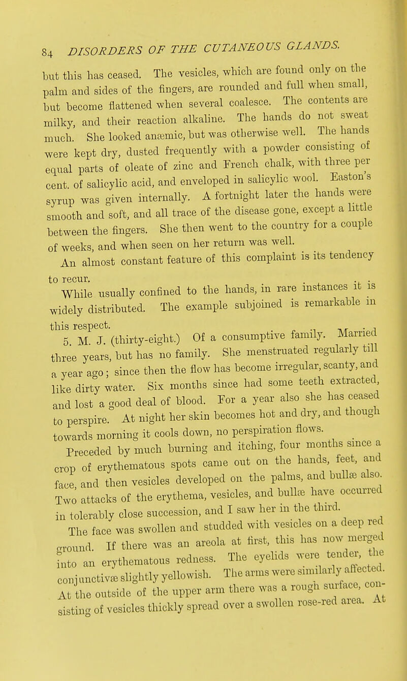 but this has ceased. The vesicles, which are found only on the palm and sides of the fingers, are rounded and full when small, hut become flattened when several coalesce. The contents are milky, and their reaction alkaline. The hands do not sweat much. She looked anasmic, but was otherwise well. The hands were kept dry, dusted frequently with a powder consisting of equal parts of oleate of zinc and French chalk, with three per- cent of salicylic acid, and enveloped in salicylic wool. Easton s ,yrup was given internally. A fortnight later the hands were smooth and soft, and all trace of the disease gone, except a litt e between the fingers. She then went to the country for a couple of weeks, and when seen on her return was well. An almost constant feature of this complaint is its tendency to recur. . . While usually confined to the hands, in rare instances it is widely distributed. The example subjoined is remarkable m this respect. 5 M J. (thirty-eight.) Of a consumptive family. Married three years, but has no family. She menstruated regularly till a vear a*o; since then the flow has become irregular, scanty, and like dirty water. Six months since had some teeth extracted and lost a good deal of blood. For a year also she has ceased to perspire. At night her skin becomes hot and dry, and though towards morning it cools down, no perspiration flows. Preceded by much burning and itching, four months since a crop of erythematous spots came out on the hands, feet, and face and then vesicles developed on the palms, and bull* also Two attacks of the erythema, vesicles, and bull* have occurred in tolerably close succession, and I saw her in the third The face was swollen and studded with vesicles on a deep red .round If there was an areola at first, this has now merged Lo an erythematous redness. The eyelids were tend*, the conjunctivLlightlyyellowish. The arms were siimlarlya^cted. At the outside of the upper arm there was a rough surface, con aistm* of vesicles thickly spread over a swollen rose-red area. At